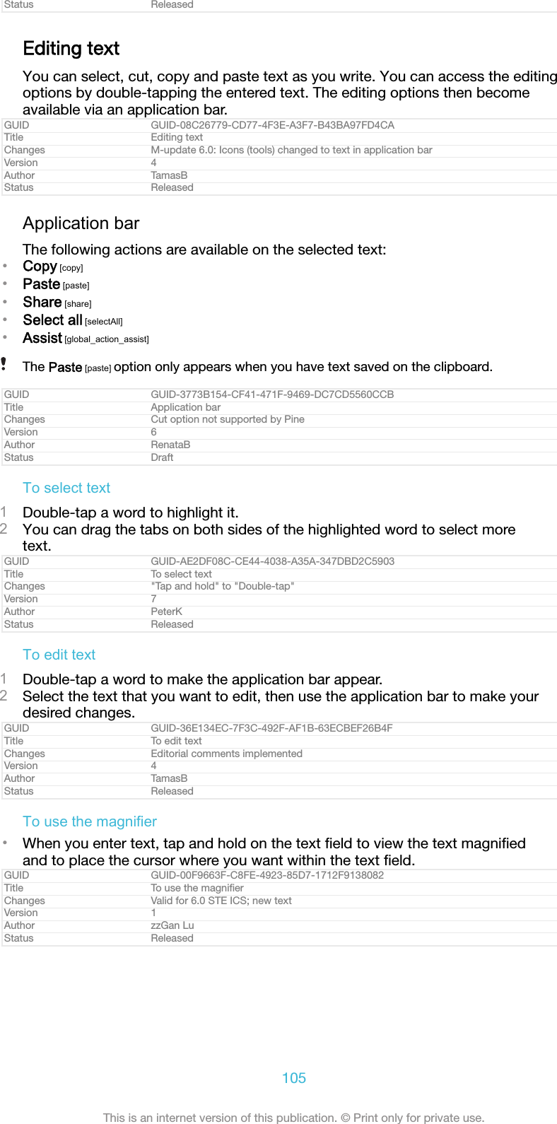 Status ReleasedEditing textYou can select, cut, copy and paste text as you write. You can access the editingoptions by double-tapping the entered text. The editing options then becomeavailable via an application bar.GUID GUID-08C26779-CD77-4F3E-A3F7-B43BA97FD4CATitle Editing textChanges M-update 6.0: Icons (tools) changed to text in application barVersion 4Author TamasBStatus ReleasedApplication barThe following actions are available on the selected text:&bull;Copy [copy]&bull;Paste [paste]&bull;Share [share]&bull;Select all [selectAll]&bull;Assist [global_action_assist]The Paste [paste] option only appears when you have text saved on the clipboard.GUID GUID-3773B154-CF41-471F-9469-DC7CD5560CCBTitle Application barChanges Cut option not supported by PineVersion 6Author RenataBStatus DraftTo select text1Double-tap a word to highlight it.2You can drag the tabs on both sides of the highlighted word to select moretext.GUID GUID-AE2DF08C-CE44-4038-A35A-347DBD2C5903Title To select textChanges "Tap and hold" to "Double-tap"Version 7Author PeterKStatus ReleasedTo edit text1Double-tap a word to make the application bar appear.2Select the text that you want to edit, then use the application bar to make yourdesired changes.GUID GUID-36E134EC-7F3C-492F-AF1B-63ECBEF26B4FTitle To edit textChanges Editorial comments implementedVersion 4Author TamasBStatus ReleasedTo use the magnifier&bull;When you enter text, tap and hold on the text ﬁeld to view the text magniﬁedand to place the cursor where you want within the text ﬁeld.GUID GUID-00F9663F-C8FE-4923-85D7-1712F9138082Title To use the magniﬁerChanges Valid for 6.0 STE ICS; new textVersion 1Author zzGan LuStatus Released105This is an internet version of this publication. &copy; Print only for private use.
