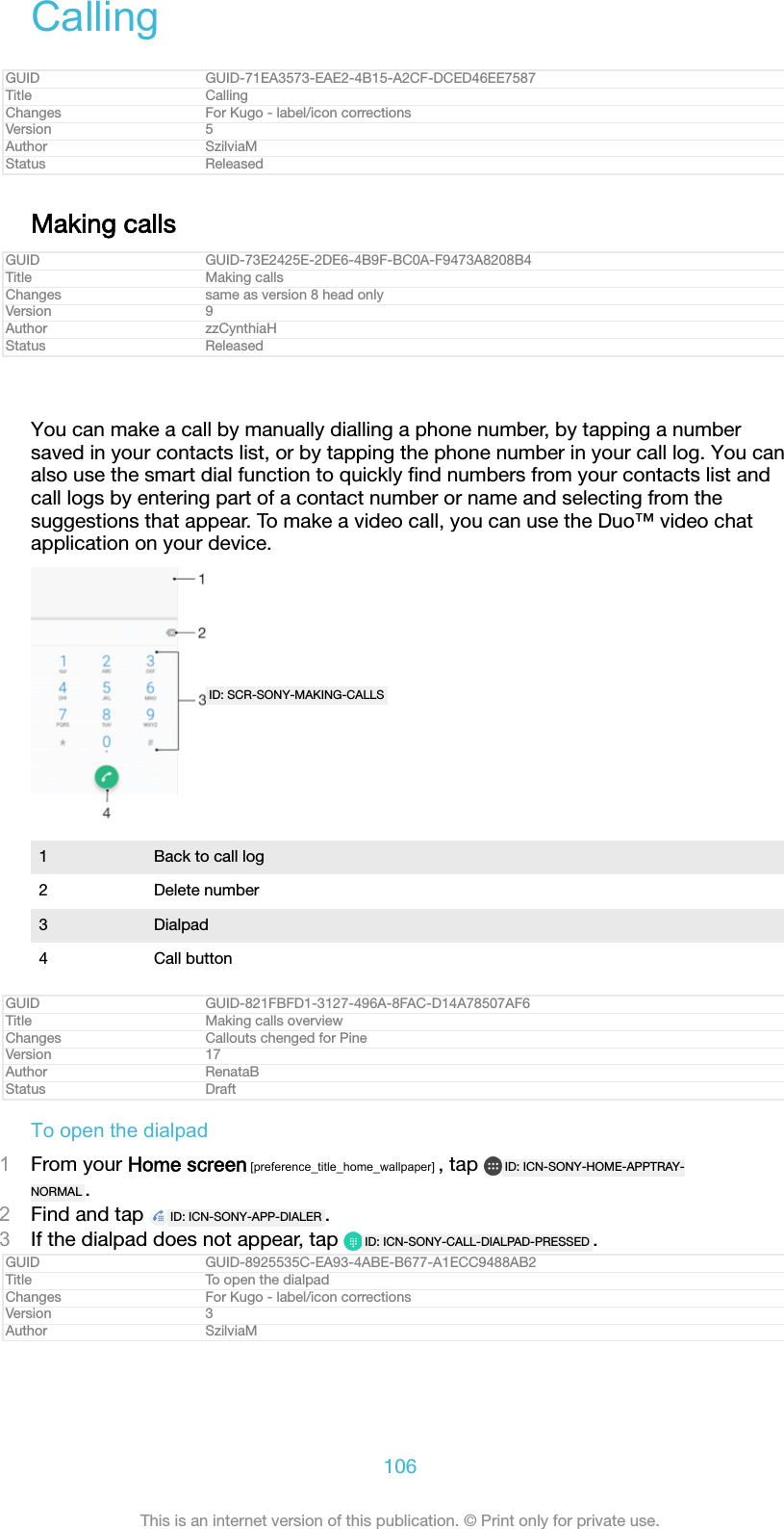 CallingGUID GUID-71EA3573-EAE2-4B15-A2CF-DCED46EE7587Title CallingChanges For Kugo - label/icon correctionsVersion 5Author SzilviaMStatus ReleasedMaking callsGUID GUID-73E2425E-2DE6-4B9F-BC0A-F9473A8208B4Title Making callsChanges same as version 8 head onlyVersion 9Author zzCynthiaHStatus ReleasedYou can make a call by manually dialling a phone number, by tapping a numbersaved in your contacts list, or by tapping the phone number in your call log. You canalso use the smart dial function to quickly ﬁnd numbers from your contacts list andcall logs by entering part of a contact number or name and selecting from thesuggestions that appear. To make a video call, you can use the Duo&trade; video chatapplication on your device.ID: SCR-SONY-MAKING-CALLS1 Back to call log2 Delete number3 Dialpad4 Call buttonGUID GUID-821FBFD1-3127-496A-8FAC-D14A78507AF6Title Making calls overviewChanges Callouts chenged for PineVersion 17Author RenataBStatus DraftTo open the dialpad1From your Home screen [preference_title_home_wallpaper] , tap  ID: ICN-SONY-HOME-APPTRAY-NORMAL .2Find and tap  ID: ICN-SONY-APP-DIALER .3If the dialpad does not appear, tap  ID: ICN-SONY-CALL-DIALPAD-PRESSED .GUID GUID-8925535C-EA93-4ABE-B677-A1ECC9488AB2Title To open the dialpadChanges For Kugo - label/icon correctionsVersion 3Author SzilviaM106This is an internet version of this publication. &copy; Print only for private use.