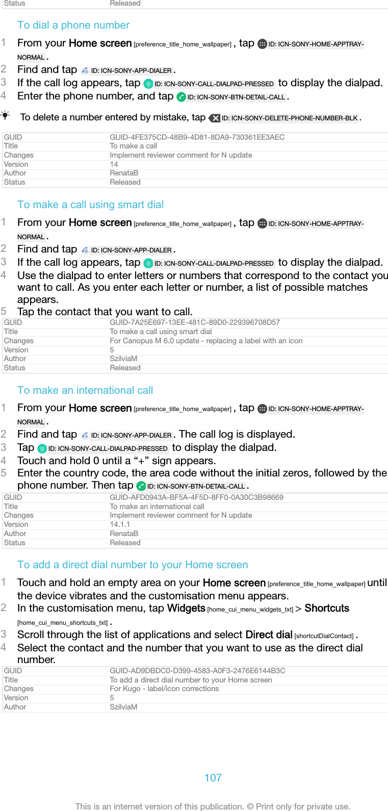 Status ReleasedTo dial a phone number1From your Home screen [preference_title_home_wallpaper] , tap  ID: ICN-SONY-HOME-APPTRAY-NORMAL .2Find and tap  ID: ICN-SONY-APP-DIALER .3If the call log appears, tap  ID: ICN-SONY-CALL-DIALPAD-PRESSED  to display the dialpad.4Enter the phone number, and tap  ID: ICN-SONY-BTN-DETAIL-CALL .To delete a number entered by mistake, tap  ID: ICN-SONY-DELETE-PHONE-NUMBER-BLK .GUID GUID-4FE375CD-48B9-4D81-8DA9-730361EE3AECTitle To make a callChanges Implement reviewer comment for N updateVersion 14Author RenataBStatus ReleasedTo make a call using smart dial1From your Home screen [preference_title_home_wallpaper] , tap  ID: ICN-SONY-HOME-APPTRAY-NORMAL .2Find and tap  ID: ICN-SONY-APP-DIALER .3If the call log appears, tap  ID: ICN-SONY-CALL-DIALPAD-PRESSED  to display the dialpad.4Use the dialpad to enter letters or numbers that correspond to the contact youwant to call. As you enter each letter or number, a list of possible matchesappears.5Tap the contact that you want to call.GUID GUID-7A25E697-13EE-481C-89D0-229396708D57Title To make a call using smart dialChanges For Canopus M 6.0 update - replacing a label with an iconVersion 5Author SzilviaMStatus ReleasedTo make an international call1From your Home screen [preference_title_home_wallpaper] , tap  ID: ICN-SONY-HOME-APPTRAY-NORMAL .2Find and tap  ID: ICN-SONY-APP-DIALER . The call log is displayed.3Tap  ID: ICN-SONY-CALL-DIALPAD-PRESSED  to display the dialpad.4Touch and hold 0 until a &ldquo;+&rdquo; sign appears.5Enter the country code, the area code without the initial zeros, followed by thephone number. Then tap  ID: ICN-SONY-BTN-DETAIL-CALL .GUID GUID-AFD0943A-BF5A-4F5D-8FF0-0A30C3B98669Title To make an international callChanges Implement reviewer comment for N updateVersion 14.1.1Author RenataBStatus ReleasedTo add a direct dial number to your Home screen1Touch and hold an empty area on your Home screen [preference_title_home_wallpaper] untilthe device vibrates and the customisation menu appears.2In the customisation menu, tap Widgets [home_cui_menu_widgets_txt] > Shortcuts[home_cui_menu_shortcuts_txt] .3Scroll through the list of applications and select Direct dial [shortcutDialContact] .4Select the contact and the number that you want to use as the direct dialnumber.GUID GUID-AD9DBDC0-D399-4583-A0F3-2476E6144B3CTitle To add a direct dial number to your Home screenChanges For Kugo - label/icon correctionsVersion 5Author SzilviaM107This is an internet version of this publication. &copy; Print only for private use.