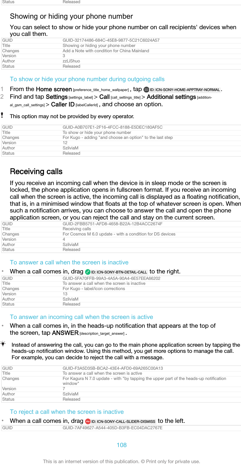 Status ReleasedShowing or hiding your phone numberYou can select to show or hide your phone number on call recipients' devices whenyou call them.GUID GUID-32174486-684C-45E8-9877-5C21C6024A57Title Showing or hiding your phone numberChanges Add a Note with condition for China MainlandVersion 3Author zzLiShuoStatus ReleasedTo show or hide your phone number during outgoing calls1From the Home screen [preference_title_home_wallpaper] , tap  ID: ICN-SONY-HOME-APPTRAY-NORMAL .2Find and tap Settings [settings_label] > Call [call_settings_title] > Additional settings [addition-al_gsm_call_settings] > Caller ID [labelCallerId] , and choose an option.This option may not be provided by every operator.GUID GUID-A0B707E1-2F16-4FCC-8188-E5DEC180AF5CTitle To show or hide your phone numberChanges For Kugo - adding "and choose an option" to the last stepVersion 12Author SzilviaMStatus ReleasedReceiving callsIf you receive an incoming call when the device is in sleep mode or the screen islocked, the phone application opens in fullscreen format. If you receive an incomingcall when the screen is active, the incoming call is displayed as a ﬂoating notiﬁcation,that is, in a minimised window that ﬂoats at the top of whatever screen is open. Whensuch a notiﬁcation arrives, you can choose to answer the call and open the phoneapplication screen, or you can reject the call and stay on the current screen.GUID GUID-2FBB5751-AFD8-4658-B22A-12B4ACC2674FTitle Receiving callsChanges For Cosmos M 6.0 update - with a condition for DS devicesVersion 4Author SzilviaMStatus ReleasedTo answer a call when the screen is inactive&bull;When a call comes in, drag  ID: ICN-SONY-BTN-DETAIL-CALL  to the right.GUID GUID-5FA70FFB-99A3-4A5A-90A4-6E57EEA66202Title To answer a call when the screen is inactiveChanges For Kugo - label/icon correctionsVersion 13Author SzilviaMStatus ReleasedTo answer an incoming call when the screen is active&bull;When a call comes in, in the heads-up notiﬁcation that appears at the top ofthe screen, tap ANSWER [description_target_answer] .Instead of answering the call, you can go to the main phone application screen by tapping theheads-up notiﬁcation window. Using this method, you get more options to manage the call.For example, you can decide to reject the call with a message.GUID GUID-F3A5D35B-BCA2-43E4-AFD0-69A265C00A13Title To answer a call when the screen is activeChanges For Kagura N 7.0 update - with "by tapping the upper part of the heads-up notiﬁcationwindow"Version 7Author SzilviaMStatus ReleasedTo reject a call when the screen is inactive&bull;When a call comes in, drag  ID: ICN-SONY-CALL-SLIDER-DISMISS  to the left.GUID GUID-7AF49627-A544-405D-B3FB-EC04DAC2767E108This is an internet version of this publication. &copy; Print only for private use.