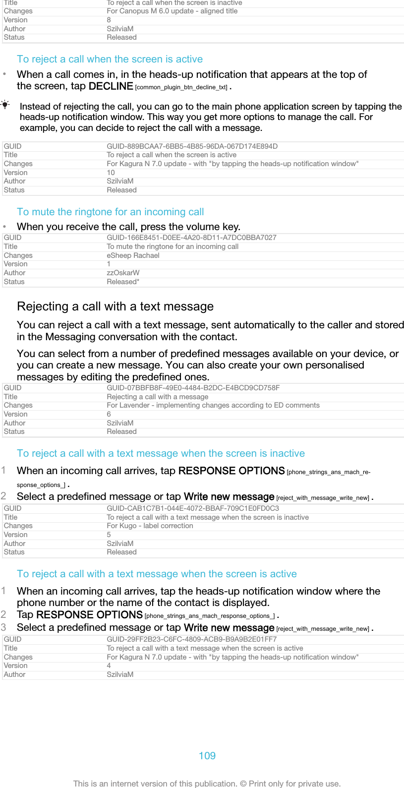 Title To reject a call when the screen is inactiveChanges For Canopus M 6.0 update - aligned titleVersion 8Author SzilviaMStatus ReleasedTo reject a call when the screen is active&bull;When a call comes in, in the heads-up notiﬁcation that appears at the top ofthe screen, tap DECLINE [common_plugin_btn_decline_txt] .Instead of rejecting the call, you can go to the main phone application screen by tapping theheads-up notiﬁcation window. This way you get more options to manage the call. Forexample, you can decide to reject the call with a message.GUID GUID-889BCAA7-6BB5-4B85-96DA-067D174E894DTitle To reject a call when the screen is activeChanges For Kagura N 7.0 update - with "by tapping the heads-up notiﬁcation window"Version 10Author SzilviaMStatus ReleasedTo mute the ringtone for an incoming call&bull;When you receive the call, press the volume key.GUID GUID-166E8451-D0EE-4A20-8D11-A7DC0BBA7027Title To mute the ringtone for an incoming callChanges eSheep RachaelVersion 1Author zzOskarWStatus Released*Rejecting a call with a text messageYou can reject a call with a text message, sent automatically to the caller and storedin the Messaging conversation with the contact.You can select from a number of predeﬁned messages available on your device, oryou can create a new message. You can also create your own personalisedmessages by editing the predeﬁned ones.GUID GUID-07BBFB8F-49E0-4484-B2DC-E4BCD9CD758FTitle Rejecting a call with a messageChanges For Lavender - implementing changes according to ED commentsVersion 6Author SzilviaMStatus ReleasedTo reject a call with a text message when the screen is inactive1When an incoming call arrives, tap RESPONSE OPTIONS [phone_strings_ans_mach_re-sponse_options_] .2Select a predeﬁned message or tap Write new message [reject_with_message_write_new] .GUID GUID-CAB1C7B1-044E-4072-BBAF-709C1E0FD0C3Title To reject a call with a text message when the screen is inactiveChanges For Kugo - label correctionVersion 5Author SzilviaMStatus ReleasedTo reject a call with a text message when the screen is active1When an incoming call arrives, tap the heads-up notiﬁcation window where thephone number or the name of the contact is displayed.2Tap RESPONSE OPTIONS [phone_strings_ans_mach_response_options_] .3Select a predeﬁned message or tap Write new message [reject_with_message_write_new] .GUID GUID-29FF2B23-C6FC-4809-ACB9-B9A9B2E01FF7Title To reject a call with a text message when the screen is activeChanges For Kagura N 7.0 update - with "by tapping the heads-up notiﬁcation window"Version 4Author SzilviaM109This is an internet version of this publication. &copy; Print only for private use.