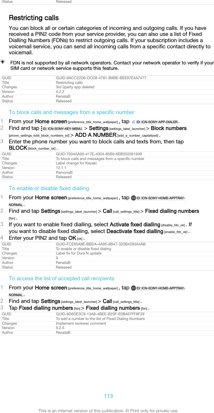 Status ReleasedRestricting callsYou can block all or certain categories of incoming and outgoing calls. If you havereceived a PIN2 code from your service provider, you can also use a list of FixedDialling Numbers (FDNs) to restrict outgoing calls. If your subscription includes avoicemail service, you can send all incoming calls from a speciﬁc contact directly tovoicemail.FDN is not supported by all network operators. Contact your network operator to verify if yourSIM card or network service supports this feature.GUID GUID-9ACC22D6-DCD8-4781-B9BE-BEE97E4A7477Title Restricting callsChanges 3rd &uuml;party app deletedVersion 4.2.2Author RenataBStatus ReleasedTo block calls and messages from a specific number1From your Home screen [preference_title_home_wallpaper] , tap  ID: ICN-SONY-APP-DIALER .2Find and tap  ID: ICN-SONY-KEY-MENU  > Settings [settings_label_launcher] > Block numbers[phone_settings_kddi_block_numbers_txt] > ADD A NUMBER [add_a_number_capitalized] .3Enter the phone number you want to block calls and texts from, then tapBLOCK [block_number_ok] .GUID GUID-7004AA90-417E-4304-85B9-6EB502561939Title To block calls and messages from a speciﬁc numberChanges Label change for KeyakiVersion 12.1.1Author RamonaBStatus ReleasedTo enable or disable fixed dialling1From your Home screen [preference_title_home_wallpaper] , tap  ID: ICN-SONY-HOME-APPTRAY-NORMAL .2Find and tap Settings [settings_label_launcher] > Call [call_settings_title] > Fixed dialling numbers[fdn] .3If you want to enable ﬁxed dialling, select Activate fixed dialling [disable_fdn_ok] . Ifyou want to disable ﬁxed dialling, select Deactivate fixed dialling [enable_fdn_ok] .4Enter your PIN2 and tap OK [ok] .GUID GUID-FCE85A8E-BBDA-4A95-9B47-320B4293A4ABTitle To enable or disable ﬁxed dialingChanges Label ﬁx for Dora N updateVersion 9Author RenataBStatus ReleasedTo access the list of accepted call recipients1From your Home screen [preference_title_home_wallpaper] , tap  ID: ICN-SONY-HOME-APPTRAY-NORMAL .2Find and tap Settings [settings_label_launcher] > Call [call_settings_title] .3Tap Fixed dialling numbers [fdn] > Fixed dialling numbers [fdn] .GUID GUID-9D6DE3C9-13A8-4BEE-B25F-E0B467FF8F29Title To add a number to the list of Fixed Dialing NumbersChanges Implement reviewer commentVersion 5.2.5Author RenataB113This is an internet version of this publication. &copy; Print only for private use.