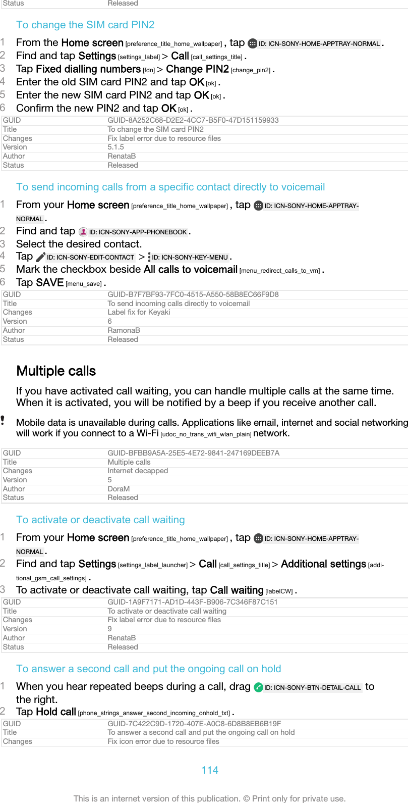 Status ReleasedTo change the SIM card PIN21From the Home screen [preference_title_home_wallpaper] , tap  ID: ICN-SONY-HOME-APPTRAY-NORMAL .2Find and tap Settings [settings_label] > Call [call_settings_title] .3Tap Fixed dialling numbers [fdn] > Change PIN2 [change_pin2] .4Enter the old SIM card PIN2 and tap OK [ok] .5Enter the new SIM card PIN2 and tap OK [ok] .6Conﬁrm the new PIN2 and tap OK [ok] .GUID GUID-8A252C68-D2E2-4CC7-B5F0-47D151159933Title To change the SIM card PIN2Changes Fix label error due to resource ﬁlesVersion 5.1.5Author RenataBStatus ReleasedTo send incoming calls from a specific contact directly to voicemail1From your Home screen [preference_title_home_wallpaper] , tap  ID: ICN-SONY-HOME-APPTRAY-NORMAL .2Find and tap  ID: ICN-SONY-APP-PHONEBOOK .3Select the desired contact.4Tap  ID: ICN-SONY-EDIT-CONTACT  >  ID: ICN-SONY-KEY-MENU .5Mark the checkbox beside All calls to voicemail [menu_redirect_calls_to_vm] .6Tap SAVE [menu_save] .GUID GUID-B7F7BF93-7FC0-4515-A550-58B8EC66F9D8Title To send incoming calls directly to voicemailChanges Label ﬁx for KeyakiVersion 6Author RamonaBStatus ReleasedMultiple callsIf you have activated call waiting, you can handle multiple calls at the same time.When it is activated, you will be notiﬁed by a beep if you receive another call.Mobile data is unavailable during calls. Applications like email, internet and social networkingwill work if you connect to a Wi-Fi [udoc_no_trans_wifi_wlan_plain] network.GUID GUID-BFBB9A5A-25E5-4E72-9841-247169DEEB7ATitle Multiple callsChanges Internet decappedVersion 5Author DoraMStatus ReleasedTo activate or deactivate call waiting1From your Home screen [preference_title_home_wallpaper] , tap  ID: ICN-SONY-HOME-APPTRAY-NORMAL .2Find and tap Settings [settings_label_launcher] > Call [call_settings_title] > Additional settings [addi-tional_gsm_call_settings] .3To activate or deactivate call waiting, tap Call waiting [labelCW] .GUID GUID-1A9F7171-AD1D-443F-B906-7C346F87C151Title To activate or deactivate call waitingChanges Fix label error due to resource ﬁlesVersion 9Author RenataBStatus ReleasedTo answer a second call and put the ongoing call on hold1When you hear repeated beeps during a call, drag  ID: ICN-SONY-BTN-DETAIL-CALL  tothe right.2Tap Hold call [phone_strings_answer_second_incoming_onhold_txt] .GUID GUID-7C422C9D-1720-407E-A0C8-6D8B8EB6B19FTitle To answer a second call and put the ongoing call on holdChanges Fix icon error due to resource ﬁles114This is an internet version of this publication. &copy; Print only for private use.