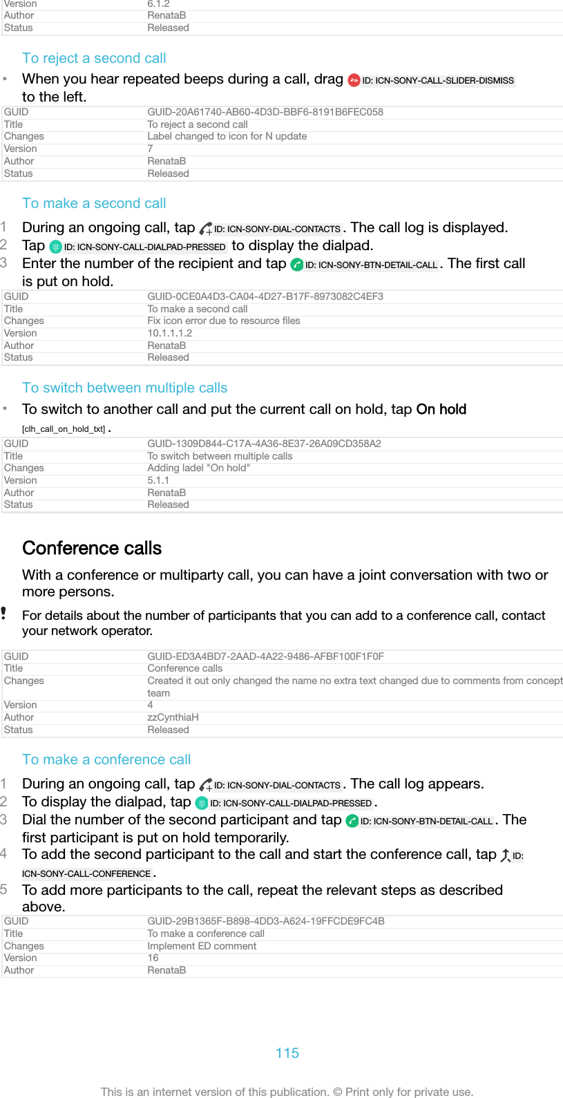 Version 6.1.2Author RenataBStatus ReleasedTo reject a second call&bull;When you hear repeated beeps during a call, drag  ID: ICN-SONY-CALL-SLIDER-DISMISSto the left.GUID GUID-20A61740-AB60-4D3D-BBF6-8191B6FEC058Title To reject a second callChanges Label changed to icon for N updateVersion 7Author RenataBStatus ReleasedTo make a second call1During an ongoing call, tap  ID: ICN-SONY-DIAL-CONTACTS . The call log is displayed.2Tap  ID: ICN-SONY-CALL-DIALPAD-PRESSED  to display the dialpad.3Enter the number of the recipient and tap  ID: ICN-SONY-BTN-DETAIL-CALL . The ﬁrst callis put on hold.GUID GUID-0CE0A4D3-CA04-4D27-B17F-8973082C4EF3Title To make a second callChanges Fix icon error due to resource ﬁlesVersion 10.1.1.1.2Author RenataBStatus ReleasedTo switch between multiple calls&bull;To switch to another call and put the current call on hold, tap On hold[clh_call_on_hold_txt] .GUID GUID-1309D844-C17A-4A36-8E37-26A09CD358A2Title To switch between multiple callsChanges Adding ladel "On hold"Version 5.1.1Author RenataBStatus ReleasedConference callsWith a conference or multiparty call, you can have a joint conversation with two ormore persons.For details about the number of participants that you can add to a conference call, contactyour network operator.GUID GUID-ED3A4BD7-2AAD-4A22-9486-AFBF100F1F0FTitle Conference callsChanges Created it out only changed the name no extra text changed due to comments from conceptteamVersion 4Author zzCynthiaHStatus ReleasedTo make a conference call1During an ongoing call, tap  ID: ICN-SONY-DIAL-CONTACTS . The call log appears.2To display the dialpad, tap  ID: ICN-SONY-CALL-DIALPAD-PRESSED .3Dial the number of the second participant and tap  ID: ICN-SONY-BTN-DETAIL-CALL . Theﬁrst participant is put on hold temporarily.4To add the second participant to the call and start the conference call, tap  ID:ICN-SONY-CALL-CONFERENCE .5To add more participants to the call, repeat the relevant steps as describedabove.GUID GUID-29B1365F-B898-4DD3-A624-19FFCDE9FC4BTitle To make a conference callChanges Implement ED commentVersion 16Author RenataB115This is an internet version of this publication. &copy; Print only for private use.