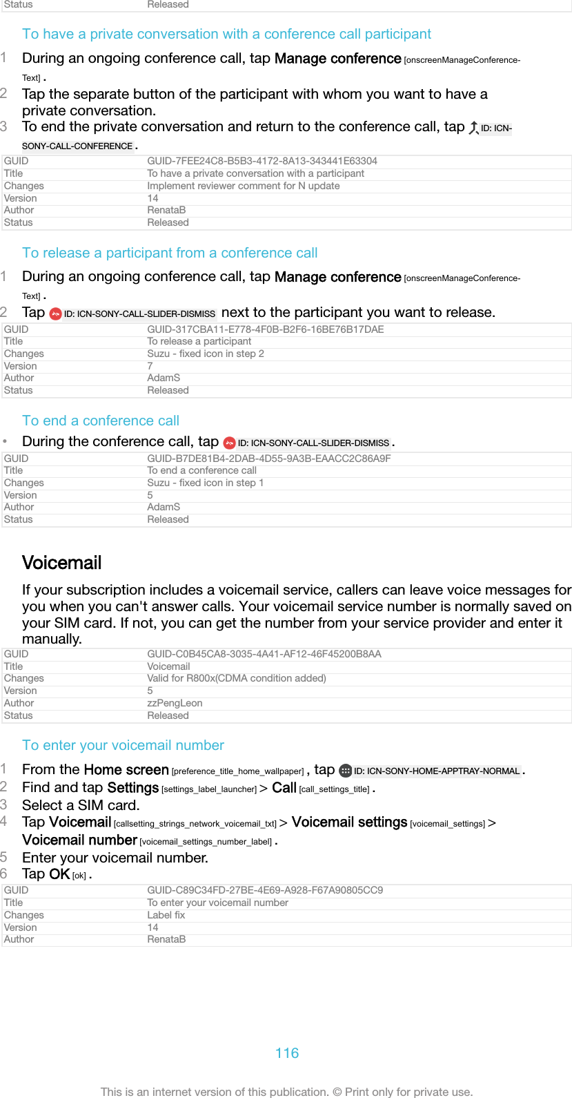 Status ReleasedTo have a private conversation with a conference call participant1During an ongoing conference call, tap Manage conference [onscreenManageConference-Text] .2Tap the separate button of the participant with whom you want to have aprivate conversation.3To end the private conversation and return to the conference call, tap  ID: ICN-SONY-CALL-CONFERENCE .GUID GUID-7FEE24C8-B5B3-4172-8A13-343441E63304Title To have a private conversation with a participantChanges Implement reviewer comment for N updateVersion 14Author RenataBStatus ReleasedTo release a participant from a conference call1During an ongoing conference call, tap Manage conference [onscreenManageConference-Text] .2Tap  ID: ICN-SONY-CALL-SLIDER-DISMISS  next to the participant you want to release.GUID GUID-317CBA11-E778-4F0B-B2F6-16BE76B17DAETitle To release a participantChanges Suzu - ﬁxed icon in step 2Version 7Author AdamSStatus ReleasedTo end a conference call&bull;During the conference call, tap  ID: ICN-SONY-CALL-SLIDER-DISMISS .GUID GUID-B7DE81B4-2DAB-4D55-9A3B-EAACC2C86A9FTitle To end a conference callChanges Suzu - ﬁxed icon in step 1Version 5Author AdamSStatus ReleasedVoicemailIf your subscription includes a voicemail service, callers can leave voice messages foryou when you can't answer calls. Your voicemail service number is normally saved onyour SIM card. If not, you can get the number from your service provider and enter itmanually.GUID GUID-C0B45CA8-3035-4A41-AF12-46F45200B8AATitle VoicemailChanges Valid for R800x(CDMA condition added)Version 5Author zzPengLeonStatus ReleasedTo enter your voicemail number1From the Home screen [preference_title_home_wallpaper] , tap  ID: ICN-SONY-HOME-APPTRAY-NORMAL .2Find and tap Settings [settings_label_launcher] > Call [call_settings_title] .3Select a SIM card.4Tap Voicemail [callsetting_strings_network_voicemail_txt] > Voicemail settings [voicemail_settings] >Voicemail number [voicemail_settings_number_label] .5Enter your voicemail number.6Tap OK [ok] .GUID GUID-C89C34FD-27BE-4E69-A928-F67A90805CC9Title To enter your voicemail numberChanges Label ﬁxVersion 14Author RenataB116This is an internet version of this publication. &copy; Print only for private use.