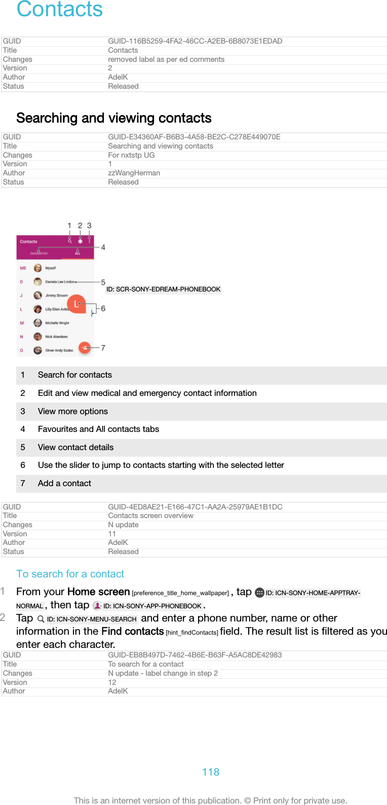 ContactsGUID GUID-116B5259-4FA2-46CC-A2EB-6B8073E1EDADTitle ContactsChanges removed label as per ed commentsVersion 2Author AdelKStatus ReleasedSearching and viewing contactsGUID GUID-E34360AF-B6B3-4A58-BE2C-C278E449070ETitle Searching and viewing contactsChanges For nxtstp UGVersion 1Author zzWangHermanStatus ReleasedID: SCR-SONY-EDREAM-PHONEBOOK1 Search for contacts2 Edit and view medical and emergency contact information3 View more options4 Favourites and All contacts tabs5 View contact details6 Use the slider to jump to contacts starting with the selected letter7 Add a contactGUID GUID-4ED8AE21-E166-47C1-AA2A-25979AE1B1DCTitle Contacts screen overviewChanges N updateVersion 11Author AdelKStatus ReleasedTo search for a contact1From your Home screen [preference_title_home_wallpaper] , tap  ID: ICN-SONY-HOME-APPTRAY-NORMAL , then tap  ID: ICN-SONY-APP-PHONEBOOK .2Tap  ID: ICN-SONY-MENU-SEARCH  and enter a phone number, name or otherinformation in the Find contacts [hint_findContacts] ﬁeld. The result list is ﬁltered as youenter each character.GUID GUID-EB8B497D-7462-4B6E-B63F-A5AC8DE42983Title To search for a contactChanges N update - label change in step 2Version 12Author AdelK118This is an internet version of this publication. &copy; Print only for private use.