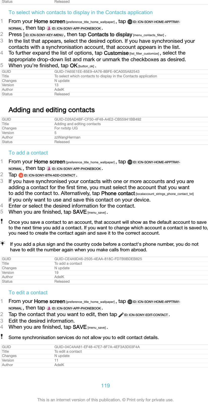 Status ReleasedTo select which contacts to display in the Contacts application1From your Home screen [preference_title_home_wallpaper] , tap  ID: ICN-SONY-HOME-APPTRAY-NORMAL , then tap  ID: ICN-SONY-APP-PHONEBOOK .2Press  ID: ICN-SONY-KEY-MENU , then tap Contacts to display [menu_contacts_filter] .3In the list that appears, select the desired option. If you have synchronised yourcontacts with a synchronisation account, that account appears in the list.4To further expand the list of options, tap Customise [list_filter_customize] , select theappropriate drop-down list and mark or unmark the checkboxes as desired.5When you&rsquo;re ﬁnished, tap OK [button_ok] .GUID GUID-7A65E1EE-85E9-4A76-8BFE-9CA005A82543Title To select which contacts to display in the Contacts applicationChanges N updateVersion 13Author AdelKStatus ReleasedAdding and editing contactsGUID GUID-D26AD4BF-CF50-4F48-A4E2-CB55941BB492Title Adding and editing contactsChanges For nxtstp UGVersion 5Author zzWangHermanStatus ReleasedTo add a contact1From your Home screen [preference_title_home_wallpaper] , tap  ID: ICN-SONY-HOME-APPTRAY-NORMAL , then tap  ID: ICN-SONY-APP-PHONEBOOK .2Tap  ID: ICN-SONY-BTN-ADD-CONTACT .3If you have synchronised your contacts with one or more accounts and you areadding a contact for the ﬁrst time, you must select the account that you wantto add the contact to. Alternatively, tap Phone contact [localaccount_strings_phone_contact_txt]if you only want to use and save this contact on your device.4Enter or select the desired information for the contact.5When you are ﬁnished, tap SAVE [menu_save] .Once you save a contact to an account, that account will show as the default account to saveto the next time you add a contact. If you want to change which account a contact is saved to,you need to create the contact again and save it to the correct account.If you add a plus sign and the country code before a contact's phone number, you do nothave to edit the number again when you make calls from abroad.GUID GUID-CE4A9D46-2505-4EAA-818C-FD7B9BDEB825Title To add a contactChanges N updateVersion 19Author AdelKStatus ReleasedTo edit a contact1From your Home screen [preference_title_home_wallpaper] , tap  ID: ICN-SONY-HOME-APPTRAY-NORMAL , then tap  ID: ICN-SONY-APP-PHONEBOOK .2Tap the contact that you want to edit, then tap  ID: ICN-SONY-EDIT-CONTACT .3Edit the desired information.4When you are ﬁnished, tap SAVE [menu_save] .Some synchronisation services do not allow you to edit contact details.GUID GUID-04C4AA81-EF48-47E7-8F7A-4EF3A3D03F4ATitle To edit a contactChanges N updateVersion 11Author AdelK119This is an internet version of this publication. &copy; Print only for private use.