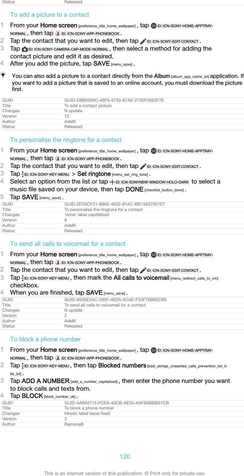 Status ReleasedTo add a picture to a contact1From your Home screen [preference_title_home_wallpaper] , tap  ID: ICN-SONY-HOME-APPTRAY-NORMAL , then tap  ID: ICN-SONY-APP-PHONEBOOK .2Tap the contact that you want to edit, then tap  ID: ICN-SONY-EDIT-CONTACT .3Tap  ID: ICN-SONY-CAMERA-CAP-MODE-NORMAL , then select a method for adding thecontact picture and edit it as desired.4After you add the picture, tap SAVE [menu_save] .You can also add a picture to a contact directly from the Album [album_app_name_txt] application. Ifyou want to add a picture that is saved to an online account, you must download the pictureﬁrst.GUID GUID-D8B5006C-48F5-4730-87AE-2730F0693F7ETitle To add a contact pictureChanges N updateVersion 12Author AdelKStatus ReleasedTo personalise the ringtone for a contact1From your Home screen [preference_title_home_wallpaper] , tap  ID: ICN-SONY-HOME-APPTRAY-NORMAL , then tap  ID: ICN-SONY-APP-PHONEBOOK .2Tap the contact that you want to edit, then tap  ID: ICN-SONY-EDIT-CONTACT .3Tap  ID: ICN-SONY-KEY-MENU  > Set ringtone [menu_set_ring_tone] .4Select an option from the list or tap  ID: ICN-SONYNEW-WINDOW-HOLO-DARK  to select amusic ﬁle saved on your device, then tap DONE [checklist_button_done] .5Tap SAVE [menu_save] .GUID GUID-2FD5CF21-896E-4632-91AC-BB15637851E7Title To personalise the ringtone for a contactChanges 'done' label capitalizedVersion 8Author AdelKStatus ReleasedTo send all calls to voicemail for a contact1From your Home screen [preference_title_home_wallpaper] , tap  ID: ICN-SONY-HOME-APPTRAY-NORMAL , then tap  ID: ICN-SONY-APP-PHONEBOOK .2Tap the contact that you want to edit, then tap  ID: ICN-SONY-EDIT-CONTACT .3Tap  ID: ICN-SONY-KEY-MENU , then mark the All calls to voicemail [menu_redirect_calls_to_vm]checkbox.4When you are ﬁnished, tap SAVE [menu_save] .GUID GUID-8535E3AC-385F-4ED5-9CAE-F33F78B85CB0Title To send all calls to voicemail for a contactChanges N updateVersion 2Author AdelKStatus ReleasedTo block a phone number1From your Home screen [preference_title_home_wallpaper] , tap  ID: ICN-SONY-HOME-APPTRAY-NORMAL , then tap  ID: ICN-SONY-APP-PHONEBOOK .2Tap  ID: ICN-SONY-KEY-MENU , then tap Blocked numbers [kddi_strings_unwanted_calls_prevention_list_ti-tle_txt] .3Tap ADD A NUMBER [add_a_number_capitalized] , then enter the phone number you wantto block calls and texts from.4Tap BLOCK [block_number_ok] .GUID GUID-4A664713-FCEA-40CB-AE50-AAF8ABBB31CBTitle To block a phone numberChanges Hinoki: label issue ﬁxedVersion 3Author RamonaB120This is an internet version of this publication. &copy; Print only for private use.