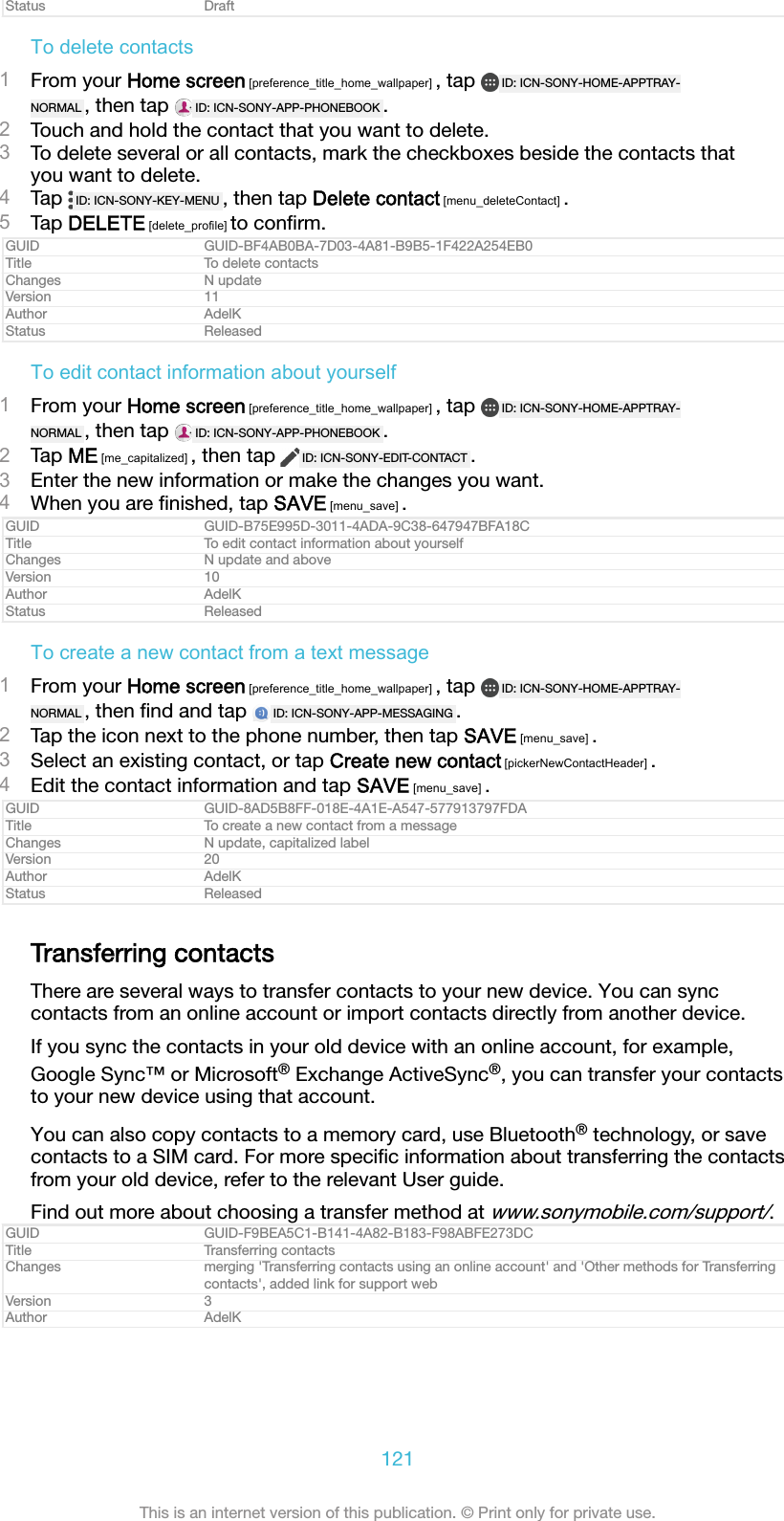 Status DraftTo delete contacts1From your Home screen [preference_title_home_wallpaper] , tap  ID: ICN-SONY-HOME-APPTRAY-NORMAL , then tap  ID: ICN-SONY-APP-PHONEBOOK .2Touch and hold the contact that you want to delete.3To delete several or all contacts, mark the checkboxes beside the contacts thatyou want to delete.4Tap  ID: ICN-SONY-KEY-MENU , then tap Delete contact [menu_deleteContact] .5Tap DELETE [delete_profile] to conﬁrm.GUID GUID-BF4AB0BA-7D03-4A81-B9B5-1F422A254EB0Title To delete contactsChanges N updateVersion 11Author AdelKStatus ReleasedTo edit contact information about yourself1From your Home screen [preference_title_home_wallpaper] , tap  ID: ICN-SONY-HOME-APPTRAY-NORMAL , then tap  ID: ICN-SONY-APP-PHONEBOOK .2Tap ME [me_capitalized] , then tap  ID: ICN-SONY-EDIT-CONTACT .3Enter the new information or make the changes you want.4When you are ﬁnished, tap SAVE [menu_save] .GUID GUID-B75E995D-3011-4ADA-9C38-647947BFA18CTitle To edit contact information about yourselfChanges N update and aboveVersion 10Author AdelKStatus ReleasedTo create a new contact from a text message1From your Home screen [preference_title_home_wallpaper] , tap  ID: ICN-SONY-HOME-APPTRAY-NORMAL , then ﬁnd and tap  ID: ICN-SONY-APP-MESSAGING .2Tap the icon next to the phone number, then tap SAVE [menu_save] .3Select an existing contact, or tap Create new contact [pickerNewContactHeader] .4Edit the contact information and tap SAVE [menu_save] .GUID GUID-8AD5B8FF-018E-4A1E-A547-577913797FDATitle To create a new contact from a messageChanges N update, capitalized labelVersion 20Author AdelKStatus ReleasedTransferring contactsThere are several ways to transfer contacts to your new device. You can synccontacts from an online account or import contacts directly from another device.If you sync the contacts in your old device with an online account, for example,Google Sync&trade; or Microsoft&reg; Exchange ActiveSync&reg;, you can transfer your contactsto your new device using that account.You can also copy contacts to a memory card, use Bluetooth&reg; technology, or savecontacts to a SIM card. For more speciﬁc information about transferring the contactsfrom your old device, refer to the relevant User guide.Find out more about choosing a transfer method at www.sonymobile.com/support/.GUID GUID-F9BEA5C1-B141-4A82-B183-F98ABFE273DCTitle Transferring contactsChanges merging 'Transferring contacts using an online account' and 'Other methods for Transferringcontacts', added link for support webVersion 3Author AdelK121This is an internet version of this publication. &copy; Print only for private use.