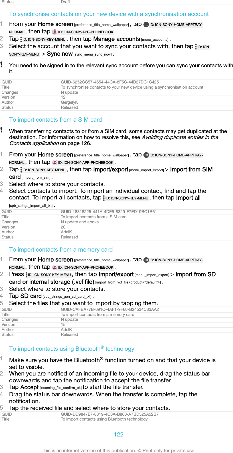 Status DraftTo synchronise contacts on your new device with a synchronisation account1From your Home screen [preference_title_home_wallpaper] , tap  ID: ICN-SONY-HOME-APPTRAY-NORMAL , then tap  ID: ICN-SONY-APP-PHONEBOOK .2Tap  ID: ICN-SONY-KEY-MENU , then tap Manage accounts [menu_accounts] .3Select the account that you want to sync your contacts with, then tap  ID: ICN-SONY-KEY-MENU  > Sync now [sync_menu_sync_now] .You need to be signed in to the relevant sync account before you can sync your contacts withit.GUID GUID-6252CC57-4654-44CA-8F5C-44B27DC1C425Title To synchronise contacts to your new device using a synchronisation accountChanges N updateVersion 12Author GergelyKStatus ReleasedTo import contacts from a SIM cardWhen transferring contacts to or from a SIM card, some contacts may get duplicated at thedestination. For information on how to resolve this, see Avoiding duplicate entries in theContacts application on page 126.1From your Home screen [preference_title_home_wallpaper] , tap  ID: ICN-SONY-HOME-APPTRAY-NORMAL , then tap  ID: ICN-SONY-APP-PHONEBOOK .2Tap  ID: ICN-SONY-KEY-MENU , then tap Import/export [menu_import_export] > Import from SIMcard [import_from_sim] .3Select where to store your contacts.4Select contacts to import. To import an individual contact, ﬁnd and tap thecontact. To import all contacts, tap  ID: ICN-SONY-KEY-MENU , then tap Import all[spb_strings_import_all_txt] .GUID GUID-18318225-441A-4DE5-8329-F7ED19BC1B61Title To import contacts from a SIM cardChanges N update and aboveVersion 20Author AdelKStatus ReleasedTo import contacts from a memory card1From your Home screen [preference_title_home_wallpaper] , tap  ID: ICN-SONY-HOME-APPTRAY-NORMAL , then tap  ID: ICN-SONY-APP-PHONEBOOK .2Press  ID: ICN-SONY-KEY-MENU , then tap Import/export [menu_import_export] > Import from SDcard or internal storage (.vcf file) [import_from_vcf_file<product="default">] .3Select where to store your contacts.4Tap SD card [spb_strings_gen_sd_card_txt] .5Select the ﬁles that you want to import by tapping them.GUID GUID-CAFBA77B-691C-4AF1-9F60-B24534C33AA2Title To import contacts from a memory cardChanges N updateVersion 15Author AdelKStatus ReleasedTo import contacts using Bluetooth&reg; technology1Make sure you have the Bluetooth&reg; function turned on and that your device isset to visible.2When you are notiﬁed of an incoming ﬁle to your device, drag the status bardownwards and tap the notiﬁcation to accept the ﬁle transfer.3Tap Accept [incoming_file_confirm_ok] to start the ﬁle transfer.4Drag the status bar downwards. When the transfer is complete, tap thenotiﬁcation.5Tap the received ﬁle and select where to store your contacts.GUID GUID-DD9847E7-8319-4C3A-B863-A7BD525A52B7Title To import contacts using Bluetooth technology122This is an internet version of this publication. &copy; Print only for private use.
