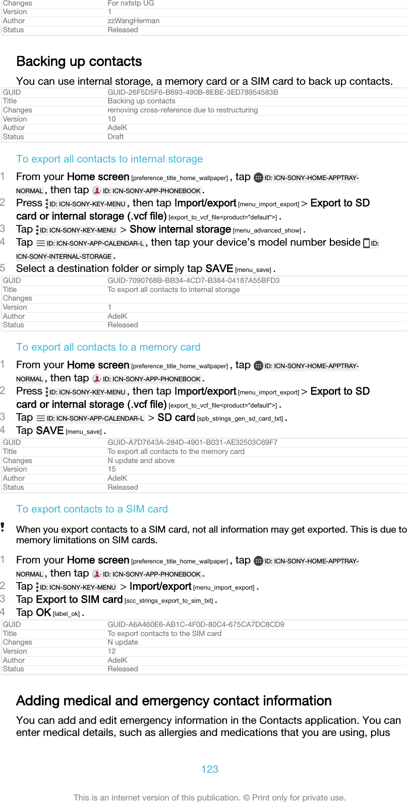 Changes For nxtstp UGVersion 1Author zzWangHermanStatus ReleasedBacking up contactsYou can use internal storage, a memory card or a SIM card to back up contacts.GUID GUID-26F5D5F6-B693-490B-8EBE-3ED78954583BTitle Backing up contactsChanges removing cross-reference due to restructuringVersion 10Author AdelKStatus DraftTo export all contacts to internal storage1From your Home screen [preference_title_home_wallpaper] , tap  ID: ICN-SONY-HOME-APPTRAY-NORMAL , then tap  ID: ICN-SONY-APP-PHONEBOOK .2Press  ID: ICN-SONY-KEY-MENU , then tap Import/export [menu_import_export] > Export to SDcard or internal storage (.vcf file) [export_to_vcf_file<product="default">] .3Tap  ID: ICN-SONY-KEY-MENU  > Show internal storage [menu_advanced_show] .4Tap  ID: ICN-SONY-APP-CALENDAR-L , then tap your device&rsquo;s model number beside  ID:ICN-SONY-INTERNAL-STORAGE .5Select a destination folder or simply tap SAVE [menu_save] .GUID GUID-7090768B-BB34-4CD7-B384-04187A55BFD3Title To export all contacts to internal storageChangesVersion 1Author AdelKStatus ReleasedTo export all contacts to a memory card1From your Home screen [preference_title_home_wallpaper] , tap  ID: ICN-SONY-HOME-APPTRAY-NORMAL , then tap  ID: ICN-SONY-APP-PHONEBOOK .2Press  ID: ICN-SONY-KEY-MENU , then tap Import/export [menu_import_export] > Export to SDcard or internal storage (.vcf file) [export_to_vcf_file<product="default">] .3Tap  ID: ICN-SONY-APP-CALENDAR-L  > SD card [spb_strings_gen_sd_card_txt] .4Tap SAVE [menu_save] .GUID GUID-A7D7643A-284D-4901-B031-AE32503C69F7Title To export all contacts to the memory cardChanges N update and aboveVersion 15Author AdelKStatus ReleasedTo export contacts to a SIM cardWhen you export contacts to a SIM card, not all information may get exported. This is due tomemory limitations on SIM cards.1From your Home screen [preference_title_home_wallpaper] , tap  ID: ICN-SONY-HOME-APPTRAY-NORMAL , then tap  ID: ICN-SONY-APP-PHONEBOOK .2Tap  ID: ICN-SONY-KEY-MENU  > Import/export [menu_import_export] .3Tap Export to SIM card [scc_strings_export_to_sim_txt] .4Tap OK [label_ok] .GUID GUID-A6A460E6-AB1C-4F0D-80C4-675CA7DC8CD9Title To export contacts to the SIM cardChanges N updateVersion 12Author AdelKStatus ReleasedAdding medical and emergency contact informationYou can add and edit emergency information in the Contacts application. You canenter medical details, such as allergies and medications that you are using, plus123This is an internet version of this publication. &copy; Print only for private use.