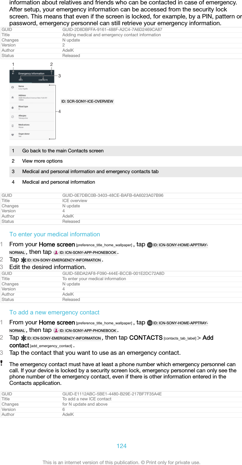 information about relatives and friends who can be contacted in case of emergency.After setup, your emergency information can be accessed from the security lockscreen. This means that even if the screen is locked, for example, by a PIN, pattern orpassword, emergency personnel can still retrieve your emergency information.GUID GUID-2D8DBFFA-9161-488F-A2C4-7A6D2469CA87Title Adding medical and emergency contact informationChanges N updateVersion 2Author AdelKStatus ReleasedID: SCR-SONY-ICE-OVERVIEW1 Go back to the main Contacts screen2 View more options3 Medical and personal information and emergency contacts tab4 Medical and personal informationGUID GUID-0E7DBC0B-3403-48CE-BAFB-6A6023A07B96Title ICE overviewChanges N updateVersion 4Author AdelKStatus ReleasedTo enter your medical information1From your Home screen [preference_title_home_wallpaper] , tap  ID: ICN-SONY-HOME-APPTRAY-NORMAL , then tap  ID: ICN-SONY-APP-PHONEBOOK .2Tap  ID: ICN-SONY-EMERGENCY-INFORMATION .3Edit the desired information.GUID GUID-5BDA2AF8-F090-444E-BCCB-001E2DC72A8DTitle To enter your medical informationChanges N updateVersion 4Author AdelKStatus ReleasedTo add a new emergency contact1From your Home screen [preference_title_home_wallpaper] , tap  ID: ICN-SONY-HOME-APPTRAY-NORMAL , then tap  ID: ICN-SONY-APP-PHONEBOOK .2Tap  ID: ICN-SONY-EMERGENCY-INFORMATION , then tap CONTACTS [contacts_tab_label] > Addcontact [add_emergency_contact] .3Tap the contact that you want to use as an emergency contact.The emergency contact must have at least a phone number which emergency personnel cancall. If your device is locked by a security screen lock, emergency personnel can only see thephone number of the emergency contact, even if there is other information entered in theContacts application.GUID GUID-E1112ABC-5BE1-4480-B29E-217BF7F35A4ETitle To add a new ICE contactChanges for N update and aboveVersion 6Author AdelK124This is an internet version of this publication. &copy; Print only for private use.