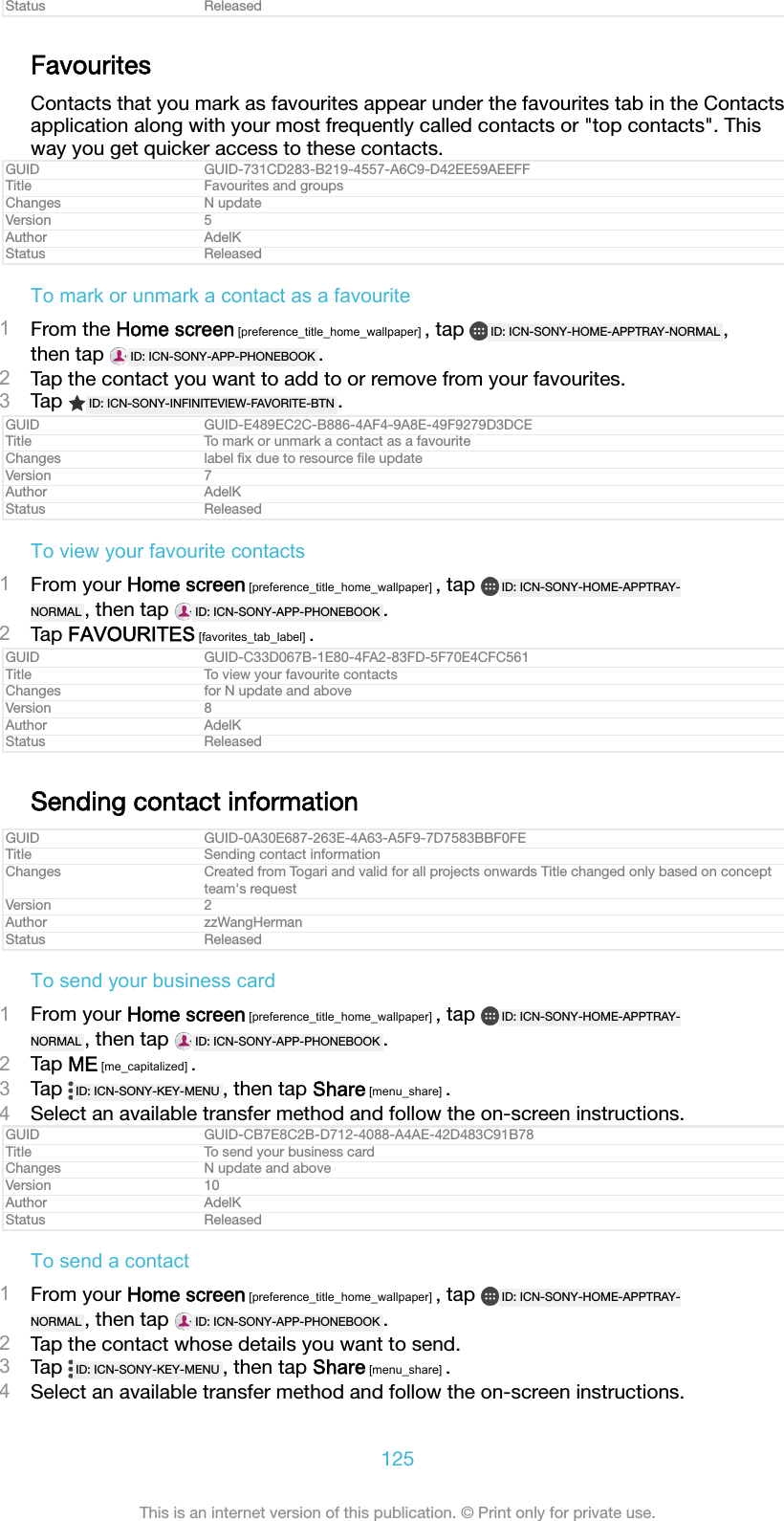 Status ReleasedFavouritesContacts that you mark as favourites appear under the favourites tab in the Contactsapplication along with your most frequently called contacts or "top contacts". Thisway you get quicker access to these contacts.GUID GUID-731CD283-B219-4557-A6C9-D42EE59AEEFFTitle Favourites and groupsChanges N updateVersion 5Author AdelKStatus ReleasedTo mark or unmark a contact as a favourite1From the Home screen [preference_title_home_wallpaper] , tap  ID: ICN-SONY-HOME-APPTRAY-NORMAL ,then tap  ID: ICN-SONY-APP-PHONEBOOK .2Tap the contact you want to add to or remove from your favourites.3Tap  ID: ICN-SONY-INFINITEVIEW-FAVORITE-BTN .GUID GUID-E489EC2C-B886-4AF4-9A8E-49F9279D3DCETitle To mark or unmark a contact as a favouriteChanges label ﬁx due to resource ﬁle updateVersion 7Author AdelKStatus ReleasedTo view your favourite contacts1From your Home screen [preference_title_home_wallpaper] , tap  ID: ICN-SONY-HOME-APPTRAY-NORMAL , then tap  ID: ICN-SONY-APP-PHONEBOOK .2Tap FAVOURITES [favorites_tab_label] .GUID GUID-C33D067B-1E80-4FA2-83FD-5F70E4CFC561Title To view your favourite contactsChanges for N update and aboveVersion 8Author AdelKStatus ReleasedSending contact informationGUID GUID-0A30E687-263E-4A63-A5F9-7D7583BBF0FETitle Sending contact informationChanges Created from Togari and valid for all projects onwards Title changed only based on conceptteam's requestVersion 2Author zzWangHermanStatus ReleasedTo send your business card1From your Home screen [preference_title_home_wallpaper] , tap  ID: ICN-SONY-HOME-APPTRAY-NORMAL , then tap  ID: ICN-SONY-APP-PHONEBOOK .2Tap ME [me_capitalized] .3Tap  ID: ICN-SONY-KEY-MENU , then tap Share [menu_share] .4Select an available transfer method and follow the on-screen instructions.GUID GUID-CB7E8C2B-D712-4088-A4AE-42D483C91B78Title To send your business cardChanges N update and aboveVersion 10Author AdelKStatus ReleasedTo send a contact1From your Home screen [preference_title_home_wallpaper] , tap  ID: ICN-SONY-HOME-APPTRAY-NORMAL , then tap  ID: ICN-SONY-APP-PHONEBOOK .2Tap the contact whose details you want to send.3Tap  ID: ICN-SONY-KEY-MENU , then tap Share [menu_share] .4Select an available transfer method and follow the on-screen instructions.125This is an internet version of this publication. &copy; Print only for private use.