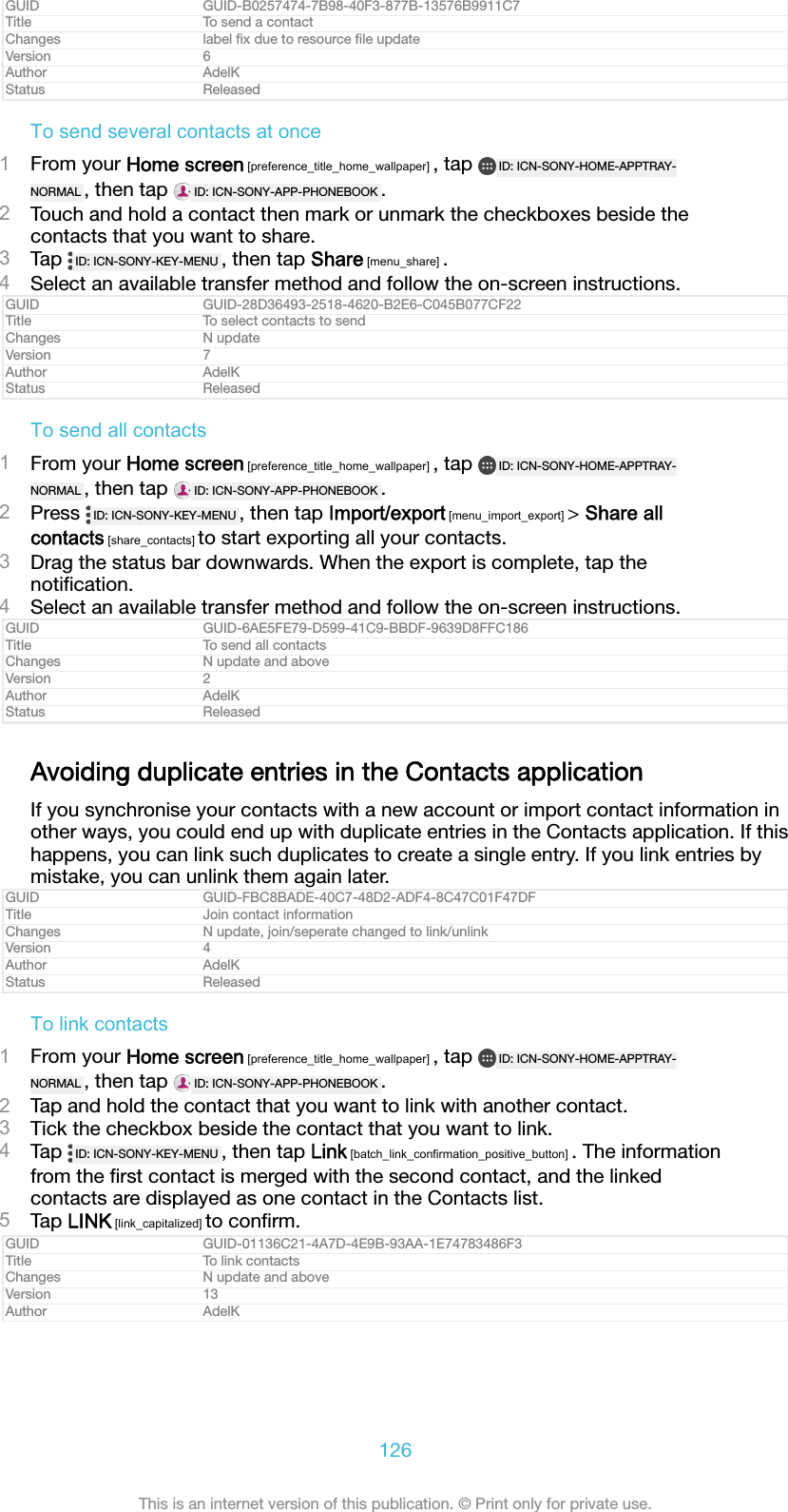 GUID GUID-B0257474-7B98-40F3-877B-13576B9911C7Title To send a contactChanges label ﬁx due to resource ﬁle updateVersion 6Author AdelKStatus ReleasedTo send several contacts at once1From your Home screen [preference_title_home_wallpaper] , tap  ID: ICN-SONY-HOME-APPTRAY-NORMAL , then tap  ID: ICN-SONY-APP-PHONEBOOK .2Touch and hold a contact then mark or unmark the checkboxes beside thecontacts that you want to share.3Tap  ID: ICN-SONY-KEY-MENU , then tap Share [menu_share] .4Select an available transfer method and follow the on-screen instructions.GUID GUID-28D36493-2518-4620-B2E6-C045B077CF22Title To select contacts to sendChanges N updateVersion 7Author AdelKStatus ReleasedTo send all contacts1From your Home screen [preference_title_home_wallpaper] , tap  ID: ICN-SONY-HOME-APPTRAY-NORMAL , then tap  ID: ICN-SONY-APP-PHONEBOOK .2Press  ID: ICN-SONY-KEY-MENU , then tap Import/export [menu_import_export] > Share allcontacts [share_contacts] to start exporting all your contacts.3Drag the status bar downwards. When the export is complete, tap thenotiﬁcation.4Select an available transfer method and follow the on-screen instructions.GUID GUID-6AE5FE79-D599-41C9-BBDF-9639D8FFC186Title To send all contactsChanges N update and aboveVersion 2Author AdelKStatus ReleasedAvoiding duplicate entries in the Contacts applicationIf you synchronise your contacts with a new account or import contact information inother ways, you could end up with duplicate entries in the Contacts application. If thishappens, you can link such duplicates to create a single entry. If you link entries bymistake, you can unlink them again later.GUID GUID-FBC8BADE-40C7-48D2-ADF4-8C47C01F47DFTitle Join contact informationChanges N update, join/seperate changed to link/unlinkVersion 4Author AdelKStatus ReleasedTo link contacts1From your Home screen [preference_title_home_wallpaper] , tap  ID: ICN-SONY-HOME-APPTRAY-NORMAL , then tap  ID: ICN-SONY-APP-PHONEBOOK .2Tap and hold the contact that you want to link with another contact.3Tick the checkbox beside the contact that you want to link.4Tap  ID: ICN-SONY-KEY-MENU , then tap Link [batch_link_confirmation_positive_button] . The informationfrom the ﬁrst contact is merged with the second contact, and the linkedcontacts are displayed as one contact in the Contacts list.5Tap LINK [link_capitalized] to conﬁrm.GUID GUID-01136C21-4A7D-4E9B-93AA-1E74783486F3Title To link contactsChanges N update and aboveVersion 13Author AdelK126This is an internet version of this publication. &copy; Print only for private use.