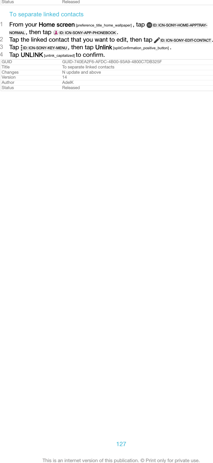Status ReleasedTo separate linked contacts1From your Home screen [preference_title_home_wallpaper] , tap  ID: ICN-SONY-HOME-APPTRAY-NORMAL , then tap  ID: ICN-SONY-APP-PHONEBOOK .2Tap the linked contact that you want to edit, then tap  ID: ICN-SONY-EDIT-CONTACT .3Tap  ID: ICN-SONY-KEY-MENU , then tap Unlink [splitConfirmation_positive_button] .4Tap UNLINK [unlink_capitalized] to conﬁrm.GUID GUID-740EA2F6-AFDC-4B00-93A9-4800C7DB325FTitle To separate linked contactsChanges N update and aboveVersion 14Author AdelKStatus Released127This is an internet version of this publication. &copy; Print only for private use.