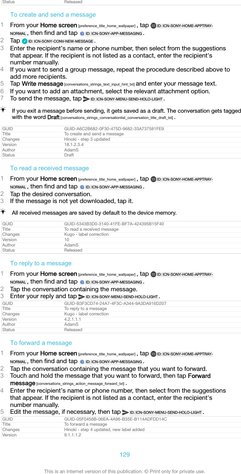 Status ReleasedTo create and send a message1From your Home screen [preference_title_home_wallpaper] , tap  ID: ICN-SONY-HOME-APPTRAY-NORMAL , then ﬁnd and tap  ID: ICN-SONY-APP-MESSAGING .2Tap  ID: ICN-SONY-CONV-NEW-MESSAGE .3Enter the recipient&rsquo;s name or phone number, then select from the suggestionsthat appear. If the recipient is not listed as a contact, enter the recipient'snumber manually.4If you want to send a group message, repeat the procedure described above toadd more recipients.5Tap Write message [conversations_strings_text_input_hint_txt] and enter your message text.6If you want to add an attachment, select the relevant attachment option.7To send the message, tap  ID: ICN-SONY-MENU-SEND-HOLO-LIGHT .If you exit a message before sending, it gets saved as a draft. The conversation gets taggedwith the word Draft [conversations_strings_conversationlist_conversation_title_draft_txt] .GUID GUID-A6C2B682-0F30-475D-9682-33A737581FE9Title To create and send a messageChanges Hinoki - step 3 updatedVersion 18.1.2.3.4Author AdamSStatus DraftTo read a received message1From your Home screen [preference_title_home_wallpaper] , tap  ID: ICN-SONY-HOME-APPTRAY-NORMAL , then ﬁnd and tap  ID: ICN-SONY-APP-MESSAGING .2Tap the desired conversation.3If the message is not yet downloaded, tap it.All received messages are saved by default to the device memory.GUID GUID-5343B3D0-3140-41FE-BF7A-424395B15F40Title To read a received messageChanges Kugo - label correctionVersion 10Author AdamSStatus ReleasedTo reply to a message1From your Home screen [preference_title_home_wallpaper] , tap  ID: ICN-SONY-HOME-APPTRAY-NORMAL , then ﬁnd and tap  ID: ICN-SONY-APP-MESSAGING .2Tap the conversation containing the message.3Enter your reply and tap  ID: ICN-SONY-MENU-SEND-HOLO-LIGHT .GUID GUID-B3F3CD74-24A7-4F3C-A344-9A3DA916D207Title To reply to a messageChanges Kugo - label correctionVersion 4.2.1.1.1Author AdamSStatus ReleasedTo forward a message1From your Home screen [preference_title_home_wallpaper] , tap  ID: ICN-SONY-HOME-APPTRAY-NORMAL , then ﬁnd and tap  ID: ICN-SONY-APP-MESSAGING .2Tap the conversation containing the message that you want to forward.3Touch and hold the message that you want to forward, then tap Forwardmessage [conversations_strings_action_message_forward_txt] .4Enter the recipient&rsquo;s name or phone number, then select from the suggestionsthat appear. If the recipient is not listed as a contact, enter the recipient'snumber manually.5Edit the message, if necessary, then tap  ID: ICN-SONY-MENU-SEND-HOLO-LIGHT .GUID GUID-05F0456B-06EA-4A96-B35E-B114ADFDD14CTitle To forward a messageChanges Hinoki - step 4 updated, new label addedVersion 9.1.1.1.2129This is an internet version of this publication. &copy; Print only for private use.