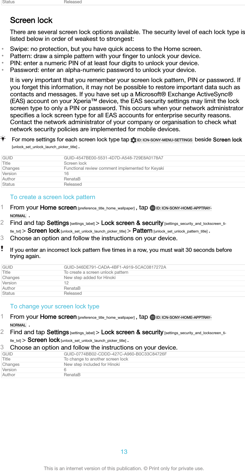 Status ReleasedScreen lockThere are several screen lock options available. The security level of each lock type islisted below in order of weakest to strongest:&bull;Swipe: no protection, but you have quick access to the Home screen.&bull;Pattern: draw a simple pattern with your ﬁnger to unlock your device.&bull;PIN: enter a numeric PIN of at least four digits to unlock your device.&bull;Password: enter an alpha-numeric password to unlock your device.It is very important that you remember your screen lock pattern, PIN or password. Ifyou forget this information, it may not be possible to restore important data such ascontacts and messages. If you have set up a Microsoft&reg; Exchange ActiveSync&reg;(EAS) account on your Xperia&trade; device, the EAS security settings may limit the lockscreen type to only a PIN or password. This occurs when your network administratorspeciﬁes a lock screen type for all EAS accounts for enterprise security reasons.Contact the network administrator of your company or organisation to check whatnetwork security policies are implemented for mobile devices.For more settings for each screen lock type tap  ID: ICN-SONY-MENU-SETTINGS  beside Screen lock[unlock_set_unlock_launch_picker_title] .GUID GUID-4547BE00-5531-4D7D-A548-729E8A0178A7Title Screen lockChanges Functional review comment implemented for KeyakiVersion 16Author RenataBStatus ReleasedTo create a screen lock pattern1From your Home screen [preference_title_home_wallpaper] , tap  ID: ICN-SONY-HOME-APPTRAY-NORMAL  .2Find and tap Settings [settings_label] > Lock screen &amp; security [settings_security_and_lockscreen_ti-tle_txt] > Screen lock [unlock_set_unlock_launch_picker_title] > Pattern [unlock_set_unlock_pattern_title] .3Choose an option and follow the instructions on your device.If you enter an incorrect lock pattern ﬁve times in a row, you must wait 30 seconds beforetrying again.GUID GUID-346DE791-CADA-4BF1-A919-5CAC0817272ATitle To create a screen unlock patternChanges New step added for HinokiVersion 12Author RenataBStatus ReleasedTo change your screen lock type1From your Home screen [preference_title_home_wallpaper] , tap  ID: ICN-SONY-HOME-APPTRAY-NORMAL  .2Find and tap Settings [settings_label] > Lock screen &amp; security [settings_security_and_lockscreen_ti-tle_txt] > Screen lock [unlock_set_unlock_launch_picker_title] .3Choose an option and follow the instructions on your device.GUID GUID-0774BB02-CDDD-427C-A960-B0C33C84726FTitle To change to another screen lockChanges New step included for HinokiVersion 6Author RenataB13This is an internet version of this publication. &copy; Print only for private use.