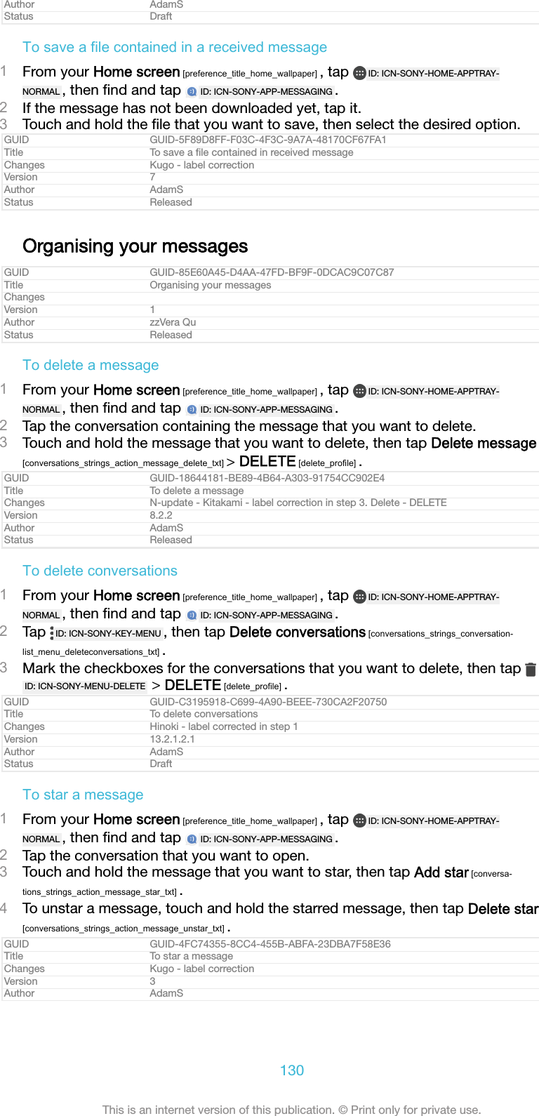 Author AdamSStatus DraftTo save a file contained in a received message1From your Home screen [preference_title_home_wallpaper] , tap  ID: ICN-SONY-HOME-APPTRAY-NORMAL , then ﬁnd and tap  ID: ICN-SONY-APP-MESSAGING .2If the message has not been downloaded yet, tap it.3Touch and hold the ﬁle that you want to save, then select the desired option.GUID GUID-5F89D8FF-F03C-4F3C-9A7A-48170CF67FA1Title To save a ﬁle contained in received messageChanges Kugo - label correctionVersion 7Author AdamSStatus ReleasedOrganising your messagesGUID GUID-85E60A45-D4AA-47FD-BF9F-0DCAC9C07C87Title Organising your messagesChangesVersion 1Author zzVera QuStatus ReleasedTo delete a message1From your Home screen [preference_title_home_wallpaper] , tap  ID: ICN-SONY-HOME-APPTRAY-NORMAL , then ﬁnd and tap  ID: ICN-SONY-APP-MESSAGING .2Tap the conversation containing the message that you want to delete.3Touch and hold the message that you want to delete, then tap Delete message[conversations_strings_action_message_delete_txt] > DELETE [delete_profile] .GUID GUID-18644181-BE89-4B64-A303-91754CC902E4Title To delete a messageChanges N-update - Kitakami - label correction in step 3. Delete - DELETEVersion 8.2.2Author AdamSStatus ReleasedTo delete conversations1From your Home screen [preference_title_home_wallpaper] , tap  ID: ICN-SONY-HOME-APPTRAY-NORMAL , then ﬁnd and tap  ID: ICN-SONY-APP-MESSAGING .2Tap  ID: ICN-SONY-KEY-MENU , then tap Delete conversations [conversations_strings_conversation-list_menu_deleteconversations_txt] .3Mark the checkboxes for the conversations that you want to delete, then tap ID: ICN-SONY-MENU-DELETE  > DELETE [delete_profile] .GUID GUID-C3195918-C699-4A90-BEEE-730CA2F20750Title To delete conversationsChanges Hinoki - label corrected in step 1Version 13.2.1.2.1Author AdamSStatus DraftTo star a message1From your Home screen [preference_title_home_wallpaper] , tap  ID: ICN-SONY-HOME-APPTRAY-NORMAL , then ﬁnd and tap  ID: ICN-SONY-APP-MESSAGING .2Tap the conversation that you want to open.3Touch and hold the message that you want to star, then tap Add star [conversa-tions_strings_action_message_star_txt] .4To unstar a message, touch and hold the starred message, then tap Delete star[conversations_strings_action_message_unstar_txt] .GUID GUID-4FC74355-8CC4-455B-ABFA-23DBA7F58E36Title To star a messageChanges Kugo - label correctionVersion 3Author AdamS130This is an internet version of this publication. &copy; Print only for private use.