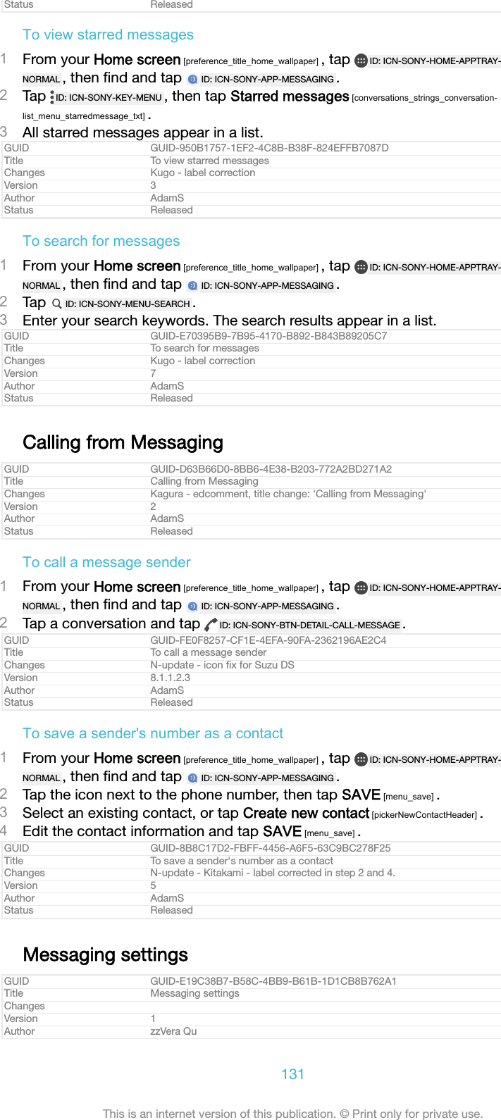 Status ReleasedTo view starred messages1From your Home screen [preference_title_home_wallpaper] , tap  ID: ICN-SONY-HOME-APPTRAY-NORMAL , then ﬁnd and tap  ID: ICN-SONY-APP-MESSAGING .2Tap  ID: ICN-SONY-KEY-MENU , then tap Starred messages [conversations_strings_conversation-list_menu_starredmessage_txt] .3All starred messages appear in a list.GUID GUID-950B1757-1EF2-4C8B-B38F-824EFFB7087DTitle To view starred messagesChanges Kugo - label correctionVersion 3Author AdamSStatus ReleasedTo search for messages1From your Home screen [preference_title_home_wallpaper] , tap  ID: ICN-SONY-HOME-APPTRAY-NORMAL , then ﬁnd and tap  ID: ICN-SONY-APP-MESSAGING .2Tap  ID: ICN-SONY-MENU-SEARCH .3Enter your search keywords. The search results appear in a list.GUID GUID-E70395B9-7B95-4170-B892-B843B89205C7Title To search for messagesChanges Kugo - label correctionVersion 7Author AdamSStatus ReleasedCalling from MessagingGUID GUID-D63B66D0-8BB6-4E38-B203-772A2BD271A2Title Calling from MessagingChanges Kagura - edcomment, title change: 'Calling from Messaging'Version 2Author AdamSStatus ReleasedTo call a message sender1From your Home screen [preference_title_home_wallpaper] , tap  ID: ICN-SONY-HOME-APPTRAY-NORMAL , then ﬁnd and tap  ID: ICN-SONY-APP-MESSAGING .2Tap a conversation and tap  ID: ICN-SONY-BTN-DETAIL-CALL-MESSAGE .GUID GUID-FE0F8257-CF1E-4EFA-90FA-2362196AE2C4Title To call a message senderChanges N-update - icon ﬁx for Suzu DSVersion 8.1.1.2.3Author AdamSStatus ReleasedTo save a sender's number as a contact1From your Home screen [preference_title_home_wallpaper] , tap  ID: ICN-SONY-HOME-APPTRAY-NORMAL , then ﬁnd and tap  ID: ICN-SONY-APP-MESSAGING .2Tap the icon next to the phone number, then tap SAVE [menu_save] .3Select an existing contact, or tap Create new contact [pickerNewContactHeader] .4Edit the contact information and tap SAVE [menu_save] .GUID GUID-8B8C17D2-FBFF-4456-A6F5-63C9BC278F25Title To save a sender's number as a contactChanges N-update - Kitakami - label corrected in step 2 and 4.Version 5Author AdamSStatus ReleasedMessaging settingsGUID GUID-E19C38B7-B58C-4BB9-B61B-1D1CB8B762A1Title Messaging settingsChangesVersion 1Author zzVera Qu131This is an internet version of this publication. &copy; Print only for private use.