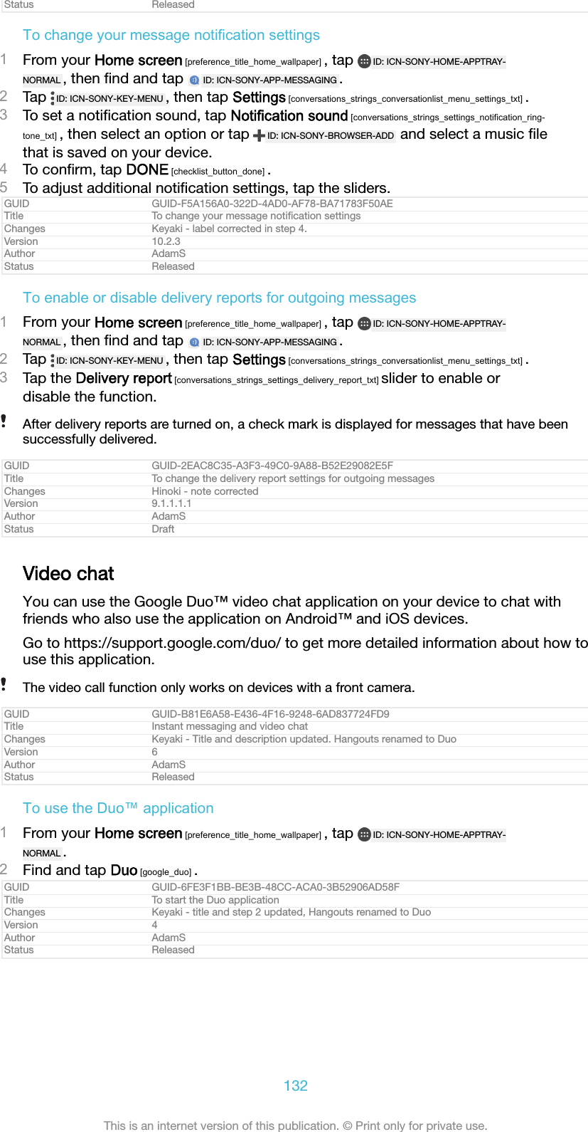 Status ReleasedTo change your message notification settings1From your Home screen [preference_title_home_wallpaper] , tap  ID: ICN-SONY-HOME-APPTRAY-NORMAL , then ﬁnd and tap  ID: ICN-SONY-APP-MESSAGING .2Tap  ID: ICN-SONY-KEY-MENU , then tap Settings [conversations_strings_conversationlist_menu_settings_txt] .3To set a notiﬁcation sound, tap Notification sound [conversations_strings_settings_notification_ring-tone_txt] , then select an option or tap  ID: ICN-SONY-BROWSER-ADD  and select a music ﬁlethat is saved on your device.4To conﬁrm, tap DONE [checklist_button_done] .5To adjust additional notiﬁcation settings, tap the sliders.GUID GUID-F5A156A0-322D-4AD0-AF78-BA71783F50AETitle To change your message notiﬁcation settingsChanges Keyaki - label corrected in step 4.Version 10.2.3Author AdamSStatus ReleasedTo enable or disable delivery reports for outgoing messages1From your Home screen [preference_title_home_wallpaper] , tap  ID: ICN-SONY-HOME-APPTRAY-NORMAL , then ﬁnd and tap  ID: ICN-SONY-APP-MESSAGING .2Tap  ID: ICN-SONY-KEY-MENU , then tap Settings [conversations_strings_conversationlist_menu_settings_txt] .3Tap the Delivery report [conversations_strings_settings_delivery_report_txt] slider to enable ordisable the function.After delivery reports are turned on, a check mark is displayed for messages that have beensuccessfully delivered.GUID GUID-2EAC8C35-A3F3-49C0-9A88-B52E29082E5FTitle To change the delivery report settings for outgoing messagesChanges Hinoki - note correctedVersion 9.1.1.1.1Author AdamSStatus DraftVideo chatYou can use the Google Duo&trade; video chat application on your device to chat withfriends who also use the application on Android&trade; and iOS devices.Go to https://support.google.com/duo/ to get more detailed information about how touse this application.The video call function only works on devices with a front camera.GUID GUID-B81E6A58-E436-4F16-9248-6AD837724FD9Title Instant messaging and video chatChanges Keyaki - Title and description updated. Hangouts renamed to DuoVersion 6Author AdamSStatus ReleasedTo use the Duo&trade; application1From your Home screen [preference_title_home_wallpaper] , tap  ID: ICN-SONY-HOME-APPTRAY-NORMAL .2Find and tap Duo [google_duo] .GUID GUID-6FE3F1BB-BE3B-48CC-ACA0-3B52906AD58FTitle To start the Duo applicationChanges Keyaki - title and step 2 updated, Hangouts renamed to DuoVersion 4Author AdamSStatus Released132This is an internet version of this publication. &copy; Print only for private use.