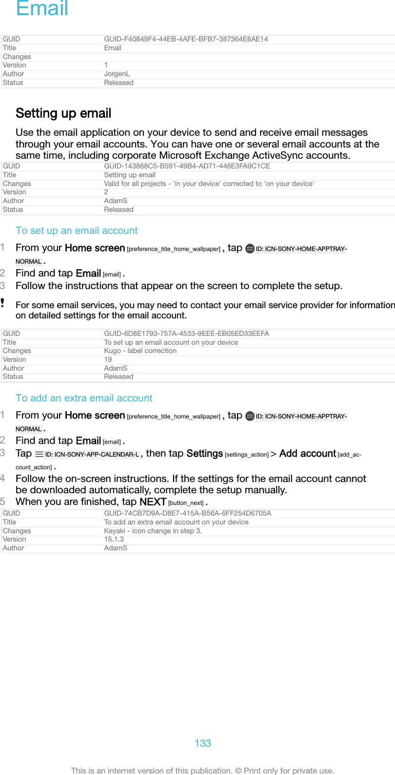 EmailGUID GUID-F40849F4-44EB-4AFE-BFB7-387364E8AE14Title EmailChangesVersion 1Author JorgenLStatus ReleasedSetting up emailUse the email application on your device to send and receive email messagesthrough your email accounts. You can have one or several email accounts at thesame time, including corporate Microsoft Exchange ActiveSync accounts.GUID GUID-143868C5-B591-49B4-AD71-446E3FA9C1CETitle Setting up emailChanges Valid for all projects - 'in your device' corrected to 'on your device'Version 2Author AdamSStatus ReleasedTo set up an email account1From your Home screen [preference_title_home_wallpaper] , tap  ID: ICN-SONY-HOME-APPTRAY-NORMAL .2Find and tap Email [email] .3Follow the instructions that appear on the screen to complete the setup.For some email services, you may need to contact your email service provider for informationon detailed settings for the email account.GUID GUID-6D8E1793-757A-4533-9EEE-EB05ED33EEFATitle To set up an email account on your deviceChanges Kugo - label correctionVersion 19Author AdamSStatus ReleasedTo add an extra email account1From your Home screen [preference_title_home_wallpaper] , tap  ID: ICN-SONY-HOME-APPTRAY-NORMAL .2Find and tap Email [email] .3Tap  ID: ICN-SONY-APP-CALENDAR-L , then tap Settings [settings_action] > Add account [add_ac-count_action] .4Follow the on-screen instructions. If the settings for the email account cannotbe downloaded automatically, complete the setup manually.5When you are ﬁnished, tap NEXT [button_next] .GUID GUID-74CB7D9A-D8E7-415A-B56A-6FF254D6705ATitle To add an extra email account on your deviceChanges Keyaki - icon change in step 3.Version 15.1.3Author AdamS133This is an internet version of this publication. &copy; Print only for private use.