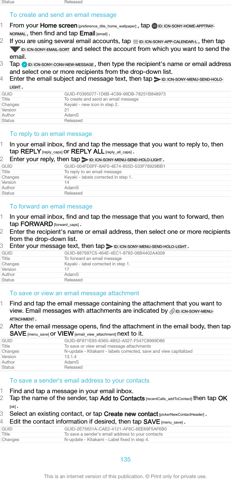 Status ReleasedTo create and send an email message1From your Home screen [preference_title_home_wallpaper] , tap  ID: ICN-SONY-HOME-APPTRAY-NORMAL , then ﬁnd and tap Email [email] .2If you are using several email accounts, tap  ID: ICN-SONY-APP-CALENDAR-L , then tapID: ICN-SONY-EMAIL-SORT  and select the account from which you want to send theemail.3Tap  ID: ICN-SONY-CONV-NEW-MESSAGE , then type the recipient's name or email addressand select one or more recipients from the drop-down list.4Enter the email subject and message text, then tap  ID: ICN-SONY-MENU-SEND-HOLO-LIGHT .GUID GUID-F0395077-1D6B-4C89-99DB-78251B848973Title To create and send an email messageChanges Keyaki - new icon in step 2.Version 21Author AdamSStatus ReleasedTo reply to an email message1In your email inbox, ﬁnd and tap the message that you want to reply to, thentap REPLY [reply_caps] or REPLY ALL [reply_all_caps] .2Enter your reply, then tap  ID: ICN-SONY-MENU-SEND-HOLO-LIGHT .GUID GUID-004FD0FF-8AF0-4E74-855D-533F78929BB1Title To reply to an email messageChanges Keyaki - labels corrected in step 1.Version 14Author AdamSStatus ReleasedTo forward an email message1In your email inbox, ﬁnd and tap the message that you want to forward, thentap FORWARD [forward_caps] .2Enter the recipient's name or email address, then select one or more recipientsfrom the drop-down list.3Enter your message text, then tap  ID: ICN-SONY-MENU-SEND-HOLO-LIGHT .GUID GUID-887997C5-464E-4EC1-8783-06B4402A4008Title To forward an email messageChanges Kayaki - label corrected in step 1.Version 17Author AdamSStatus ReleasedTo save or view an email message attachment1Find and tap the email message containing the attachment that you want toview. Email messages with attachments are indicated by  ID: ICN-SONY-MENU-ATTACHMENT .2After the email message opens, ﬁnd the attachment in the email body, then tapSAVE [menu_save] or VIEW [email_view_attachment] next to it.GUID GUID-6F871E93-8365-4B52-A027-F547C8999D86Title To save or view email message attachmentsChanges N-update - Kitakami - labels corrected, save and view capitalizedVersion 13.1.4Author AdamSStatus ReleasedTo save a sender's email address to your contacts1Find and tap a message in your email inbox.2Tap the name of the sender, tap Add to Contacts [recentCalls_addToContact] then tap OK[ok] .3Select an existing contact, or tap Create new contact [pickerNewContactHeader] .4Edit the contact information if desired, then tap SAVE [menu_save] .GUID GUID-2E75631A-CAE2-4121-AF6C-6EE69F5AF6B0Title To save a sender's email address to your contactsChanges N-update - Kitakami - Label ﬁxed in step 4.135This is an internet version of this publication. &copy; Print only for private use.