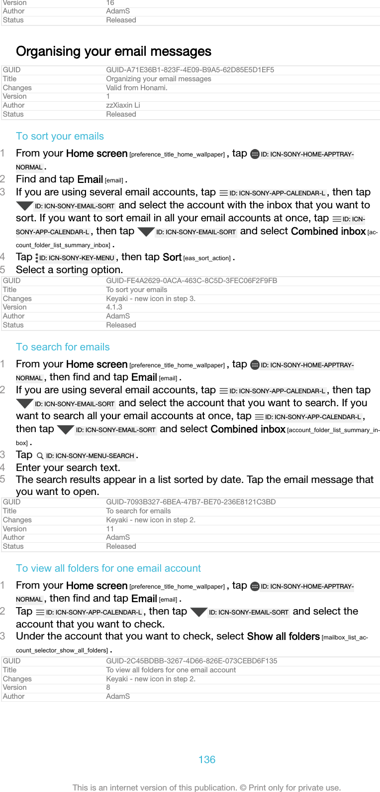 Version 16Author AdamSStatus ReleasedOrganising your email messagesGUID GUID-A71E36B1-823F-4E09-B9A5-62D85E5D1EF5Title Organizing your email messagesChanges Valid from Honami.Version 1Author zzXiaxin LiStatus ReleasedTo sort your emails1From your Home screen [preference_title_home_wallpaper] , tap  ID: ICN-SONY-HOME-APPTRAY-NORMAL .2Find and tap Email [email] .3If you are using several email accounts, tap  ID: ICN-SONY-APP-CALENDAR-L , then tapID: ICN-SONY-EMAIL-SORT  and select the account with the inbox that you want tosort. If you want to sort email in all your email accounts at once, tap  ID: ICN-SONY-APP-CALENDAR-L , then tap  ID: ICN-SONY-EMAIL-SORT  and select Combined inbox [ac-count_folder_list_summary_inbox] .4Tap  ID: ICN-SONY-KEY-MENU , then tap Sort [eas_sort_action] .5Select a sorting option.GUID GUID-FE4A2629-0ACA-463C-8C5D-3FEC06F2F9FBTitle To sort your emailsChanges Keyaki - new icon in step 3.Version 4.1.3Author AdamSStatus ReleasedTo search for emails1From your Home screen [preference_title_home_wallpaper] , tap  ID: ICN-SONY-HOME-APPTRAY-NORMAL , then ﬁnd and tap Email [email] .2If you are using several email accounts, tap  ID: ICN-SONY-APP-CALENDAR-L , then tapID: ICN-SONY-EMAIL-SORT  and select the account that you want to search. If youwant to search all your email accounts at once, tap  ID: ICN-SONY-APP-CALENDAR-L ,then tap  ID: ICN-SONY-EMAIL-SORT  and select Combined inbox [account_folder_list_summary_in-box] .3Tap  ID: ICN-SONY-MENU-SEARCH .4Enter your search text.5The search results appear in a list sorted by date. Tap the email message thatyou want to open.GUID GUID-7093B327-6BEA-47B7-BE70-236E8121C3BDTitle To search for emailsChanges Keyaki - new icon in step 2.Version 11Author AdamSStatus ReleasedTo view all folders for one email account1From your Home screen [preference_title_home_wallpaper] , tap  ID: ICN-SONY-HOME-APPTRAY-NORMAL , then ﬁnd and tap Email [email] .2Tap  ID: ICN-SONY-APP-CALENDAR-L , then tap  ID: ICN-SONY-EMAIL-SORT  and select theaccount that you want to check.3Under the account that you want to check, select Show all folders [mailbox_list_ac-count_selector_show_all_folders] .GUID GUID-2C45BDBB-3267-4D66-826E-073CEBD6F135Title To view all folders for one email accountChanges Keyaki - new icon in step 2.Version 8Author AdamS136This is an internet version of this publication. &copy; Print only for private use.