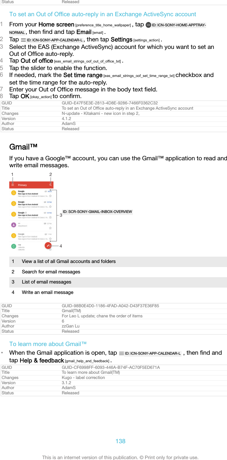 Status ReleasedTo set an Out of Office auto-reply in an Exchange ActiveSync account1From your Home screen [preference_title_home_wallpaper] , tap  ID: ICN-SONY-HOME-APPTRAY-NORMAL , then ﬁnd and tap Email [email] .2Tap  ID: ICN-SONY-APP-CALENDAR-L , then tap Settings [settings_action] .3Select the EAS (Exchange ActiveSync) account for which you want to set anOut of Ofﬁce auto-reply.4Tap Out of office [eas_email_strings_oof_out_of_office_txt] .5Tap the slider to enable the function.6If needed, mark the Set time range [eas_email_strings_oof_set_time_range_txt] checkbox andset the time range for the auto-reply.7Enter your Out of Ofﬁce message in the body text ﬁeld.8Tap OK [okay_action] to conﬁrm.GUID GUID-E47F5E3E-2813-4D8E-9286-7466F0362C32Title To set an Out of Ofﬁce auto-reply in an Exchange ActiveSync accountChanges N-update - Kitakami - new icon in step 2,Version 4.1.2Author AdamSStatus ReleasedGmail&trade;If you have a Google&trade; account, you can use the Gmail&trade; application to read andwrite email messages.ID: SCR-SONY-GMAIL-INBOX-OVERVIEW1 View a list of all Gmail accounts and folders2 Search for email messages3 List of email messages4 Write an email messageGUID GUID-98B0E4D0-1186-4FAD-A042-D43F37E36F85Title Gmail(TM)Changes For Leo L update; chane the order of itemsVersion 6Author zzGan LuStatus ReleasedTo learn more about Gmail&trade;&bull;When the Gmail application is open, tap  ID: ICN-SONY-APP-CALENDAR-L  , then ﬁnd andtap Help &amp; feedback [gmail_help_and_feedback] .GUID GUID-CF6998FF-6093-446A-B74F-AC70F5ED671ATitle To learn more about Gmail(TM)Changes Kugo - label correctionVersion 3.1.2Author AdamSStatus Released138This is an internet version of this publication. &copy; Print only for private use.