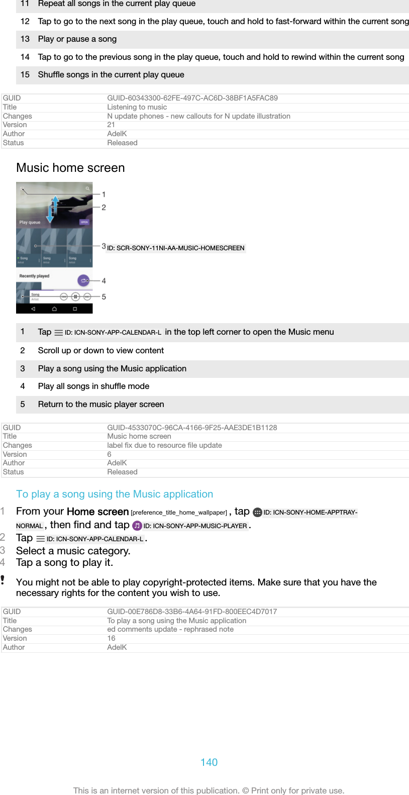 11 Repeat all songs in the current play queue12 Tap to go to the next song in the play queue, touch and hold to fast-forward within the current song13 Play or pause a song14 Tap to go to the previous song in the play queue, touch and hold to rewind within the current song15 Shufﬂe songs in the current play queueGUID GUID-60343300-62FE-497C-AC6D-38BF1A5FAC89Title Listening to musicChanges N update phones - new callouts for N update illustrationVersion 21Author AdelKStatus ReleasedMusic home screenID: SCR-SONY-11NI-AA-MUSIC-HOMESCREEN1Tap  ID: ICN-SONY-APP-CALENDAR-L  in the top left corner to open the Music menu2 Scroll up or down to view content3 Play a song using the Music application4 Play all songs in shufﬂe mode5 Return to the music player screenGUID GUID-4533070C-96CA-4166-9F25-AAE3DE1B1128Title Music home screenChanges label ﬁx due to resource ﬁle updateVersion 6Author AdelKStatus ReleasedTo play a song using the Music application1From your Home screen [preference_title_home_wallpaper] , tap  ID: ICN-SONY-HOME-APPTRAY-NORMAL , then ﬁnd and tap  ID: ICN-SONY-APP-MUSIC-PLAYER .2Tap  ID: ICN-SONY-APP-CALENDAR-L .3Select a music category.4Tap a song to play it.You might not be able to play copyright-protected items. Make sure that you have thenecessary rights for the content you wish to use.GUID GUID-00E786D8-33B6-4A64-91FD-800EEC4D7017Title To play a song using the Music applicationChanges ed comments update - rephrased noteVersion 16Author AdelK140This is an internet version of this publication. &copy; Print only for private use.