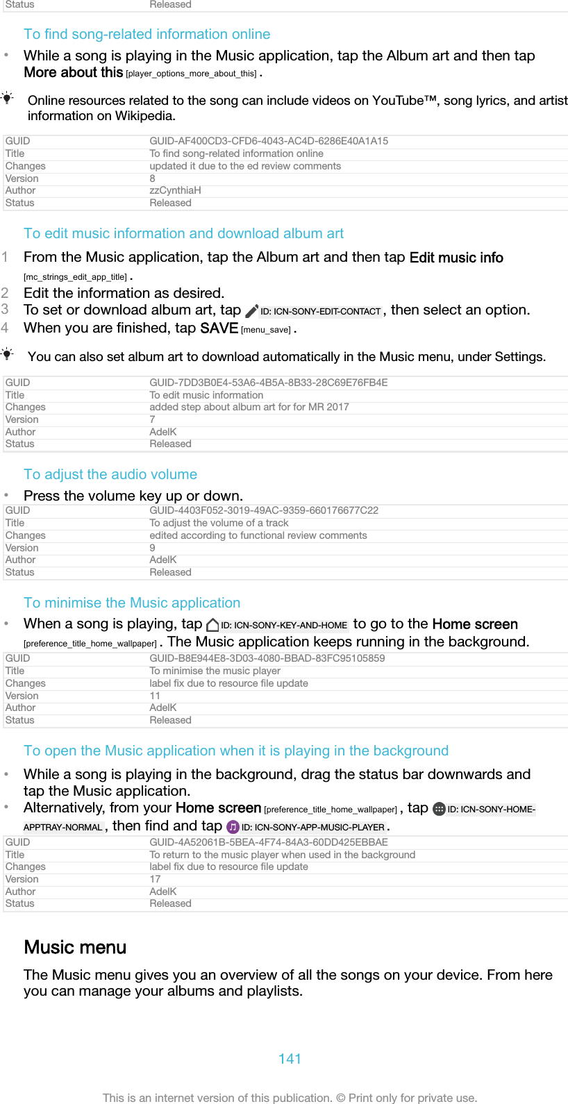 Status ReleasedTo find song-related information online&bull;While a song is playing in the Music application, tap the Album art and then tapMore about this [player_options_more_about_this] .Online resources related to the song can include videos on YouTube&trade;, song lyrics, and artistinformation on Wikipedia.GUID GUID-AF400CD3-CFD6-4043-AC4D-6286E40A1A15Title To ﬁnd song-related information onlineChanges updated it due to the ed review commentsVersion 8Author zzCynthiaHStatus ReleasedTo edit music information and download album art1From the Music application, tap the Album art and then tap Edit music info[mc_strings_edit_app_title] .2Edit the information as desired.3To set or download album art, tap  ID: ICN-SONY-EDIT-CONTACT , then select an option.4When you are ﬁnished, tap SAVE [menu_save] .You can also set album art to download automatically in the Music menu, under Settings.GUID GUID-7DD3B0E4-53A6-4B5A-8B33-28C69E76FB4ETitle To edit music informationChanges added step about album art for for MR 2017Version 7Author AdelKStatus ReleasedTo adjust the audio volume&bull;Press the volume key up or down.GUID GUID-4403F052-3019-49AC-9359-660176677C22Title To adjust the volume of a trackChanges edited according to functional review commentsVersion 9Author AdelKStatus ReleasedTo minimise the Music application&bull;When a song is playing, tap  ID: ICN-SONY-KEY-AND-HOME  to go to the Home screen[preference_title_home_wallpaper] . The Music application keeps running in the background.GUID GUID-B8E944E8-3D03-4080-BBAD-83FC95105859Title To minimise the music playerChanges label ﬁx due to resource ﬁle updateVersion 11Author AdelKStatus ReleasedTo open the Music application when it is playing in the background&bull;While a song is playing in the background, drag the status bar downwards andtap the Music application.&bull;Alternatively, from your Home screen [preference_title_home_wallpaper] , tap  ID: ICN-SONY-HOME-APPTRAY-NORMAL , then ﬁnd and tap  ID: ICN-SONY-APP-MUSIC-PLAYER .GUID GUID-4A52061B-5BEA-4F74-84A3-60DD425EBBAETitle To return to the music player when used in the backgroundChanges label ﬁx due to resource ﬁle updateVersion 17Author AdelKStatus ReleasedMusic menuThe Music menu gives you an overview of all the songs on your device. From hereyou can manage your albums and playlists.141This is an internet version of this publication. &copy; Print only for private use.
