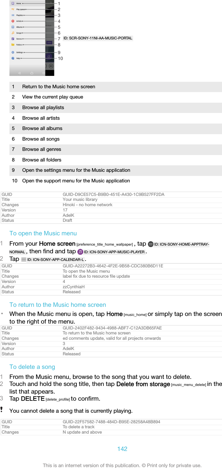 ID: SCR-SONY-11NI-AA-MUSIC-PORTAL1 Return to the Music home screen2 View the current play queue3 Browse all playlists4 Browse all artists5 Browse all albums6 Browse all songs7 Browse all genres8 Browse all folders9 Open the settings menu for the Music application10 Open the support menu for the Music applicationGUID GUID-D9CE57C5-B9B0-451E-A430-1C9B527FF2DATitle Your music libraryChanges Hinoki - no home networkVersion 17Author AdelKStatus DraftTo open the Music menu1From your Home screen [preference_title_home_wallpaper] , tap  ID: ICN-SONY-HOME-APPTRAY-NORMAL , then ﬁnd and tap  ID: ICN-SONY-APP-MUSIC-PLAYER .2Tap  ID: ICN-SONY-APP-CALENDAR-L .GUID GUID-A22272B3-4642-4F2E-9B58-CDC380B6D11ETitle To open the Music menuChanges label ﬁx due to resource ﬁle updateVersion 4Author zzCynthiaHStatus ReleasedTo return to the Music home screen&bull;When the Music menu is open, tap Home [music_home] or simply tap on the screento the right of the menu.GUID GUID-2402F482-9434-4988-ABF7-C12A3DB65FAETitle To return to the Music home screenChanges ed comments update, valid for all projects onwardsVersion 3Author AdelKStatus ReleasedTo delete a song1From the Music menu, browse to the song that you want to delete.2Touch and hold the song title, then tap Delete from storage [music_menu_delete] in thelist that appears.3Tap DELETE [delete_profile] to conﬁrm.You cannot delete a song that is currently playing.GUID GUID-22F57582-7488-484D-B95E-28258A48B894Title To delete a trackChanges N update and above142This is an internet version of this publication. &copy; Print only for private use.