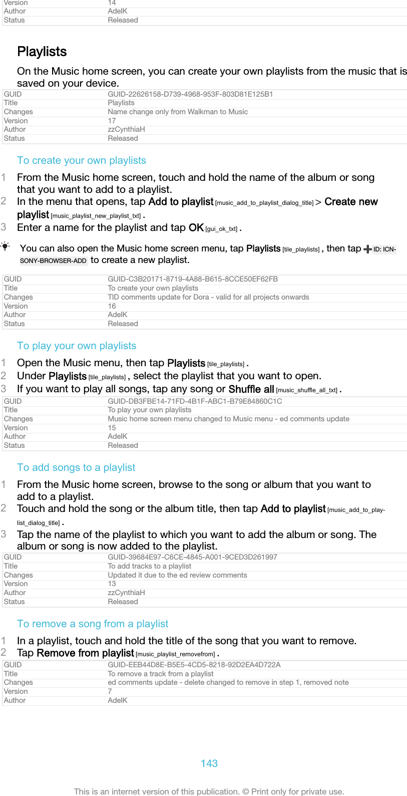 Version 14Author AdelKStatus ReleasedPlaylistsOn the Music home screen, you can create your own playlists from the music that issaved on your device.GUID GUID-22626158-D739-4968-953F-803D81E125B1Title PlaylistsChanges Name change only from Walkman to MusicVersion 17Author zzCynthiaHStatus ReleasedTo create your own playlists1From the Music home screen, touch and hold the name of the album or songthat you want to add to a playlist.2In the menu that opens, tap Add to playlist [music_add_to_playlist_dialog_title] > Create newplaylist [music_playlist_new_playlist_txt] .3Enter a name for the playlist and tap OK [gui_ok_txt] .You can also open the Music home screen menu, tap Playlists [tile_playlists] , then tap  ID: ICN-SONY-BROWSER-ADD  to create a new playlist.GUID GUID-C3B20171-8719-4A88-B615-8CCE50EF62FBTitle To create your own playlistsChanges TID comments update for Dora - valid for all projects onwardsVersion 16Author AdelKStatus ReleasedTo play your own playlists1Open the Music menu, then tap Playlists [tile_playlists] .2Under Playlists [tile_playlists] , select the playlist that you want to open.3If you want to play all songs, tap any song or Shuffle all [music_shuffle_all_txt] .GUID GUID-DB3FBE14-71FD-4B1F-ABC1-B79E84860C1CTitle To play your own playlistsChanges Music home screen menu changed to Music menu - ed comments updateVersion 15Author AdelKStatus ReleasedTo add songs to a playlist1From the Music home screen, browse to the song or album that you want toadd to a playlist.2Touch and hold the song or the album title, then tap Add to playlist [music_add_to_play-list_dialog_title] .3Tap the name of the playlist to which you want to add the album or song. Thealbum or song is now added to the playlist.GUID GUID-39684E97-C6CE-4845-A001-9CED3D261997Title To add tracks to a playlistChanges Updated it due to the ed review commentsVersion 13Author zzCynthiaHStatus ReleasedTo remove a song from a playlist1In a playlist, touch and hold the title of the song that you want to remove.2Tap Remove from playlist [music_playlist_removefrom] .GUID GUID-EEB44D8E-B5E5-4CD5-8218-92D2EA4D722ATitle To remove a track from a playlistChanges ed comments update - delete changed to remove in step 1, removed noteVersion 7Author AdelK143This is an internet version of this publication. &copy; Print only for private use.