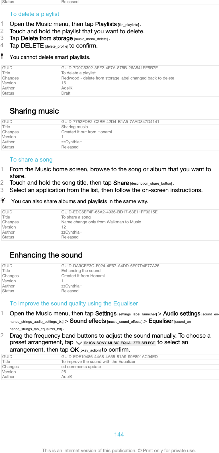 Status ReleasedTo delete a playlist1Open the Music menu, then tap Playlists [tile_playlists] .2Touch and hold the playlist that you want to delete.3Tap Delete from storage [music_menu_delete] .4Tap DELETE [delete_profile] to conﬁrm.You cannot delete smart playlists.GUID GUID-7D9C6392-3EF2-4E7A-878B-26A541EE5B7ETitle To delete a playlistChanges Redwood - delete from storage label changed back to deleteVersion 16Author AdelKStatus DraftSharing musicGUID GUID-7752FDE2-C2BE-42D4-B1A5-7AAD847D4141Title Sharing musicChanges Created it out from HonamiVersion 1Author zzCynthiaHStatus ReleasedTo share a song1From the Music home screen, browse to the song or album that you want toshare.2Touch and hold the song title, then tap Share [description_share_button] .3Select an application from the list, then follow the on-screen instructions.You can also share albums and playlists in the same way.GUID GUID-EDC6EF4F-65A2-4936-BD17-63E11FF9215ETitle To share a songChanges Name change only from Walkman to MusicVersion 12Author zzCynthiaHStatus ReleasedEnhancing the soundGUID GUID-DA9CFE3C-F024-4E67-A4DD-6E97D4F77A26Title Enhancing the soundChanges Created it from HonamiVersion 1Author zzCynthiaHStatus ReleasedTo improve the sound quality using the Equaliser1Open the Music menu, then tap Settings [settings_label_launcher] > Audio settings [sound_en-hance_strings_audio_settings_txt] > Sound effects [music_sound_effects] > Equaliser [sound_en-hance_strings_tab_equalizer_txt] .2Drag the frequency band buttons to adjust the sound manually. To choose apreset arrangement, tap  ID: ICN-SONY-MUSIC-EQUALIZER-SELECT  to select anarrangement, then tap OK [okay_action] to conﬁrm.GUID GUID-EDE19486-44A8-4A55-81A9-99F891AC94EDTitle To improve the sound with the EqualizerChanges ed comments updateVersion 26Author AdelK144This is an internet version of this publication. &copy; Print only for private use.