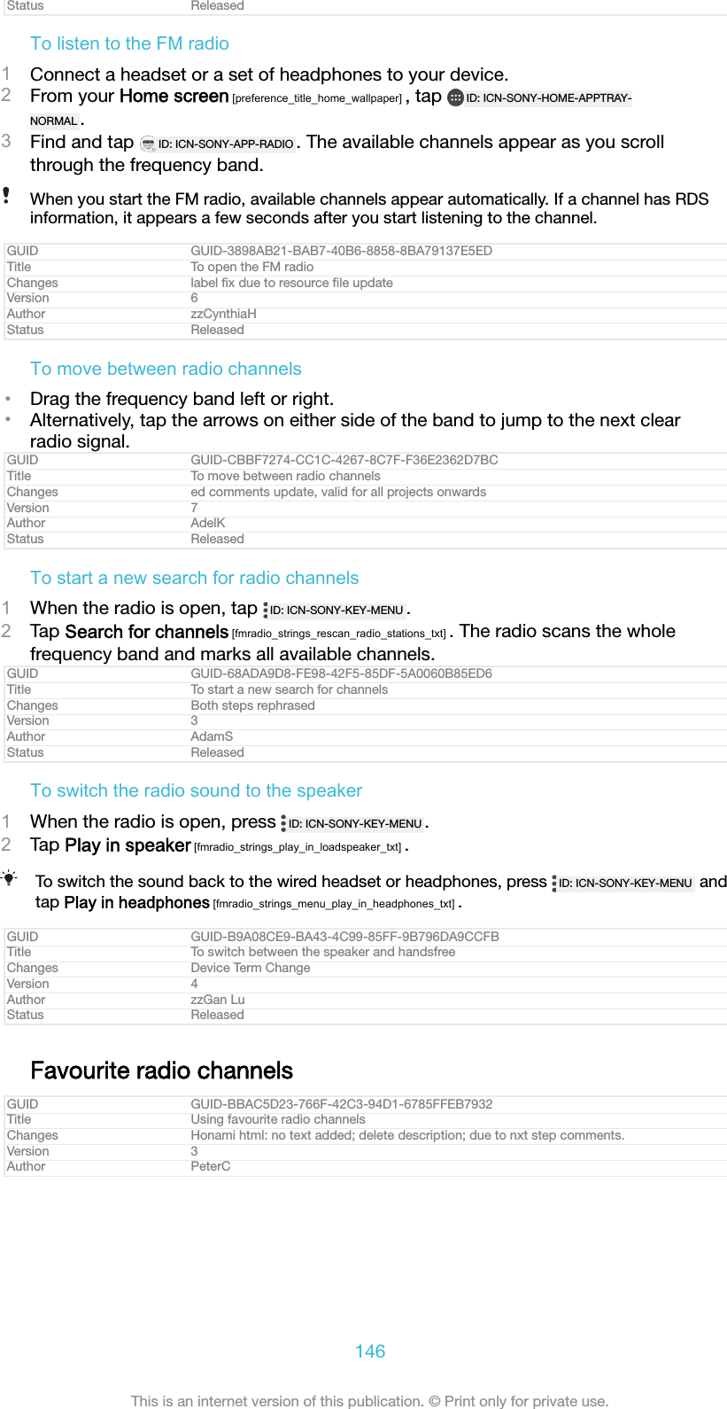 Status ReleasedTo listen to the FM radio1Connect a headset or a set of headphones to your device.2From your Home screen [preference_title_home_wallpaper] , tap  ID: ICN-SONY-HOME-APPTRAY-NORMAL .3Find and tap  ID: ICN-SONY-APP-RADIO . The available channels appear as you scrollthrough the frequency band.When you start the FM radio, available channels appear automatically. If a channel has RDSinformation, it appears a few seconds after you start listening to the channel.GUID GUID-3898AB21-BAB7-40B6-8858-8BA79137E5EDTitle To open the FM radioChanges label ﬁx due to resource ﬁle updateVersion 6Author zzCynthiaHStatus ReleasedTo move between radio channels&bull;Drag the frequency band left or right.&bull;Alternatively, tap the arrows on either side of the band to jump to the next clearradio signal.GUID GUID-CBBF7274-CC1C-4267-8C7F-F36E2362D7BCTitle To move between radio channelsChanges ed comments update, valid for all projects onwardsVersion 7Author AdelKStatus ReleasedTo start a new search for radio channels1When the radio is open, tap  ID: ICN-SONY-KEY-MENU .2Tap Search for channels [fmradio_strings_rescan_radio_stations_txt] . The radio scans the wholefrequency band and marks all available channels.GUID GUID-68ADA9D8-FE98-42F5-85DF-5A0060B85ED6Title To start a new search for channelsChanges Both steps rephrasedVersion 3Author AdamSStatus ReleasedTo switch the radio sound to the speaker1When the radio is open, press  ID: ICN-SONY-KEY-MENU .2Tap Play in speaker [fmradio_strings_play_in_loadspeaker_txt] .To switch the sound back to the wired headset or headphones, press  ID: ICN-SONY-KEY-MENU  andtap Play in headphones [fmradio_strings_menu_play_in_headphones_txt] .GUID GUID-B9A08CE9-BA43-4C99-85FF-9B796DA9CCFBTitle To switch between the speaker and handsfreeChanges Device Term ChangeVersion 4Author zzGan LuStatus ReleasedFavourite radio channelsGUID GUID-BBAC5D23-766F-42C3-94D1-6785FFEB7932Title Using favourite radio channelsChanges Honami html: no text added; delete description; due to nxt step comments.Version 3Author PeterC146This is an internet version of this publication. &copy; Print only for private use.