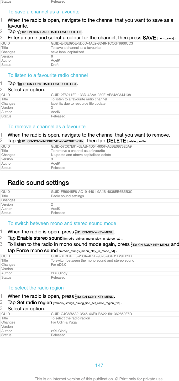 Status ReleasedTo save a channel as a favourite1When the radio is open, navigate to the channel that you want to save as afavourite.2Tap  ID: ICN-SONY-AND-RADIO-FAVOURITE-ON .3Enter a name and select a colour for the channel, then press SAVE [menu_save] .GUID GUID-E43E695E-5D0D-4A62-8D48-1CC6F1866CC3Title To save a channel as a favouriteChanges save label capitalizedVersion 6Author AdelKStatus DraftTo listen to a favourite radio channel1Tap  ID: ICN-SONY-RADIO-FAVOURITE-LIST .2Select an option.GUID GUID-2F8211E9-133D-4AAA-930E-AE24A0344138Title To listen to a favourite radio channelChanges label ﬁx due to resource ﬁle updateVersion 3Author AdelKStatus ReleasedTo remove a channel as a favourite1When the radio is open, navigate to the channel that you want to remove.2Tap  ID: ICN-SONY-INFINITEVIEW-FAVORITE-BTN , then tap DELETE [delete_profile] .GUID GUID-57C07E91-6EAB-4D54-905F-A6BE087320A9Title To remove a channel as a favouriteChanges N update and above capitalized deleteVersion 9Author AdelKStatus ReleasedRadio sound settingsGUID GUID-FB9045F8-AC19-4401-9A4B-4838EB6B5B3CTitle Radio sound settingsChangesVersion 2Author AdelKStatus ReleasedTo switch between mono and stereo sound mode1When the radio is open, press  ID: ICN-SONY-KEY-MENU .2Tap Enable stereo sound [fmradio_strings_menu_play_in_stereo_txt] .3To listen to the radio in mono sound mode again, press  ID: ICN-SONY-KEY-MENU  andtap Force mono sound [fmradio_strings_menu_play_in_mono_txt] .GUID GUID-3FBD4FE8-230A-4F5E-9823-984B1F29EB2DTitle To switch between the mono sound and stereo soundChanges For eD6.0Version 1Author zzXuCindyStatus ReleasedTo select the radio region1When the radio is open, press  ID: ICN-SONY-KEY-MENU .2Tap Set radio region [fmradio_strings_dialog_title_set_radio_region_txt] .3Select an option.GUID GUID-C4C8BAA2-3545-46E9-BA22-591362850F6DTitle To select the radio regionChanges For Odin &amp; YugaVersion 1Author zzXuCindyStatus Released147This is an internet version of this publication. &copy; Print only for private use.