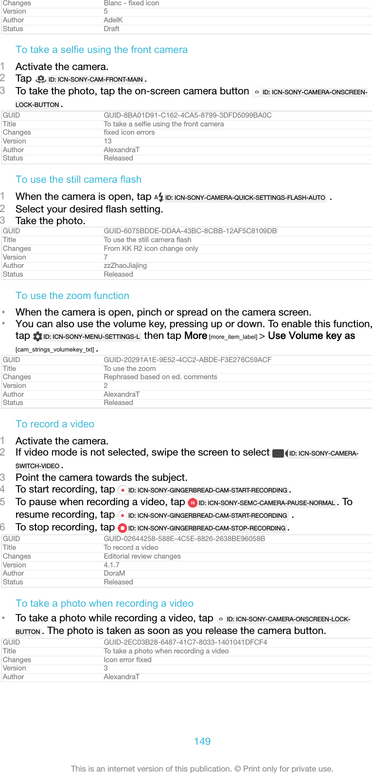Changes Blanc - ﬁxed iconVersion 5Author AdelKStatus DraftTo take a selfie using the front camera1Activate the camera.2Tap  ID: ICN-SONY-CAM-FRONT-MAIN .3To take the photo, tap the on-screen camera button  ID: ICN-SONY-CAMERA-ONSCREEN-LOCK-BUTTON .GUID GUID-8BA01D91-C162-4CA5-8799-3DFD5099BA0CTitle To take a selﬁe using the front cameraChanges ﬁxed icon errorsVersion 13Author AlexandraTStatus ReleasedTo use the still camera flash1When the camera is open, tap  ID: ICN-SONY-CAMERA-QUICK-SETTINGS-FLASH-AUTO  .2Select your desired ﬂash setting.3Take the photo.GUID GUID-6075BDDE-DDAA-43BC-8CBB-12AF5C8109DBTitle To use the still camera ﬂashChanges From KK R2 icon change onlyVersion 7Author zzZhaoJiajingStatus ReleasedTo use the zoom function&bull;When the camera is open, pinch or spread on the camera screen.&bull;You can also use the volume key, pressing up or down. To enable this function,tap  ID: ICN-SONY-MENU-SETTINGS-L  then tap More [more_item_label] > Use Volume key as[cam_strings_volumekey_txt] .GUID GUID-20291A1E-9E52-4CC2-ABDE-F3E276C59ACFTitle To use the zoomChanges Rephrased based on ed. commentsVersion 2Author AlexandraTStatus ReleasedTo record a video1Activate the camera.2If video mode is not selected, swipe the screen to select  ID: ICN-SONY-CAMERA-SWITCH-VIDEO .3Point the camera towards the subject.4To start recording, tap  ID: ICN-SONY-GINGERBREAD-CAM-START-RECORDING .5To pause when recording a video, tap  ID: ICN-SONY-SEMC-CAMERA-PAUSE-NORMAL . Toresume recording, tap  ID: ICN-SONY-GINGERBREAD-CAM-START-RECORDING  .6To stop recording, tap  ID: ICN-SONY-GINGERBREAD-CAM-STOP-RECORDING .GUID GUID-02644258-588E-4C5E-8826-2638BE96058BTitle To record a videoChanges Editorial review changesVersion 4.1.7Author DoraMStatus ReleasedTo take a photo when recording a video&bull;To take a photo while recording a video, tap  ID: ICN-SONY-CAMERA-ONSCREEN-LOCK-BUTTON . The photo is taken as soon as you release the camera button.GUID GUID-2EC03B28-6487-41C7-8033-1401041DFCF4Title To take a photo when recording a videoChanges Icon error ﬁxedVersion 3Author AlexandraT149This is an internet version of this publication. &copy; Print only for private use.