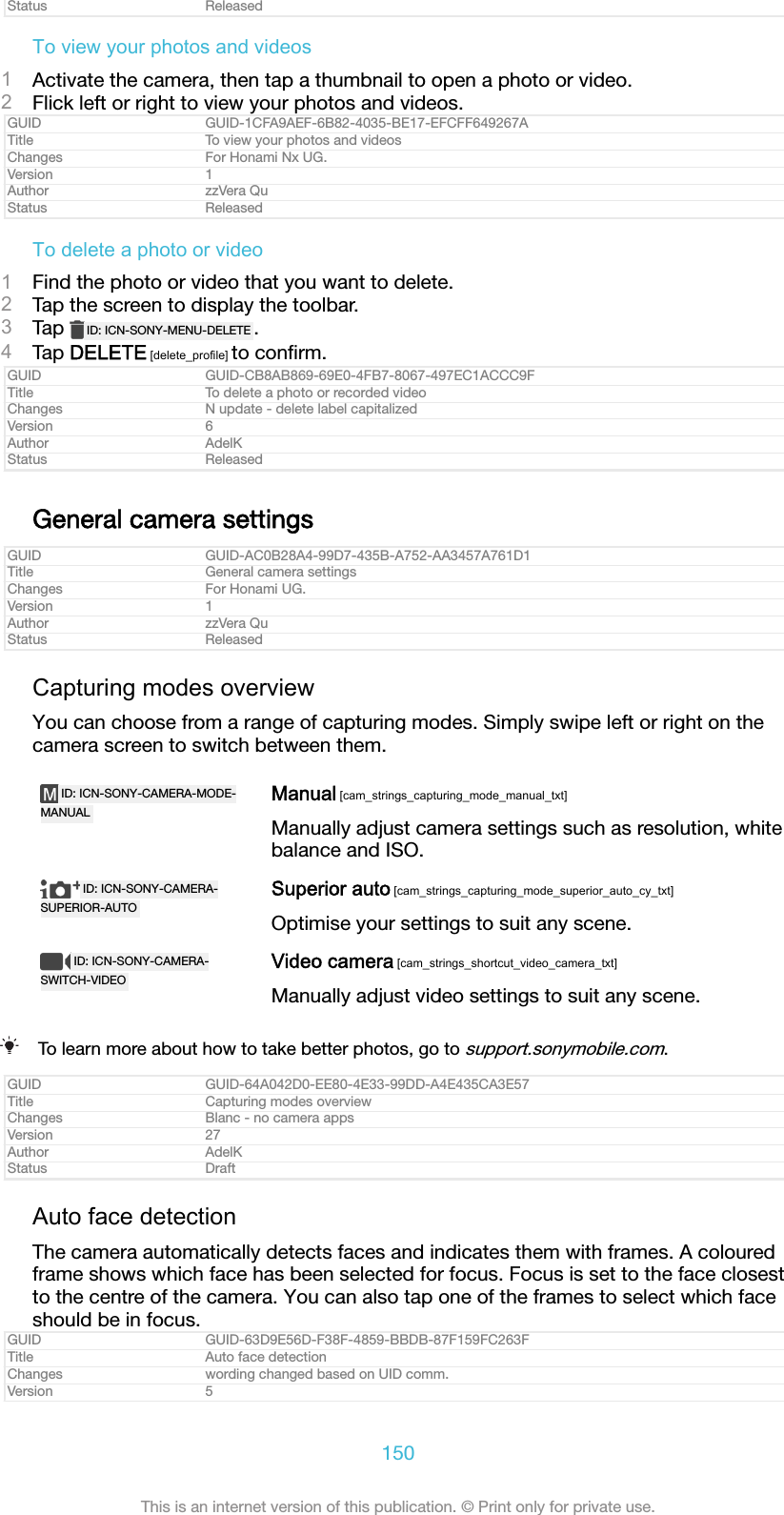 Status ReleasedTo view your photos and videos1Activate the camera, then tap a thumbnail to open a photo or video.2Flick left or right to view your photos and videos.GUID GUID-1CFA9AEF-6B82-4035-BE17-EFCFF649267ATitle To view your photos and videosChanges For Honami Nx UG.Version 1Author zzVera QuStatus ReleasedTo delete a photo or video1Find the photo or video that you want to delete.2Tap the screen to display the toolbar.3Tap  ID: ICN-SONY-MENU-DELETE .4Tap DELETE [delete_profile] to conﬁrm.GUID GUID-CB8AB869-69E0-4FB7-8067-497EC1ACCC9FTitle To delete a photo or recorded videoChanges N update - delete label capitalizedVersion 6Author AdelKStatus ReleasedGeneral camera settingsGUID GUID-AC0B28A4-99D7-435B-A752-AA3457A761D1Title General camera settingsChanges For Honami UG.Version 1Author zzVera QuStatus ReleasedCapturing modes overviewYou can choose from a range of capturing modes. Simply swipe left or right on thecamera screen to switch between them.ID: ICN-SONY-CAMERA-MODE-MANUALManual [cam_strings_capturing_mode_manual_txt]Manually adjust camera settings such as resolution, whitebalance and ISO.ID: ICN-SONY-CAMERA-SUPERIOR-AUTOSuperior auto [cam_strings_capturing_mode_superior_auto_cy_txt]Optimise your settings to suit any scene.ID: ICN-SONY-CAMERA-SWITCH-VIDEOVideo camera [cam_strings_shortcut_video_camera_txt]Manually adjust video settings to suit any scene.To learn more about how to take better photos, go to support.sonymobile.com.GUID GUID-64A042D0-EE80-4E33-99DD-A4E435CA3E57Title Capturing modes overviewChanges Blanc - no camera appsVersion 27Author AdelKStatus DraftAuto face detectionThe camera automatically detects faces and indicates them with frames. A colouredframe shows which face has been selected for focus. Focus is set to the face closestto the centre of the camera. You can also tap one of the frames to select which faceshould be in focus.GUID GUID-63D9E56D-F38F-4859-BBDB-87F159FC263FTitle Auto face detectionChanges wording changed based on UID comm.Version 5150This is an internet version of this publication. &copy; Print only for private use.