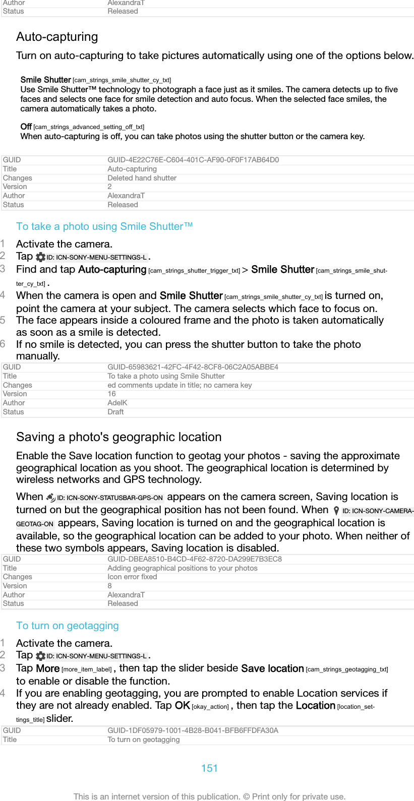 Author AlexandraTStatus ReleasedAuto-capturingTurn on auto-capturing to take pictures automatically using one of the options below.Smile Shutter [cam_strings_smile_shutter_cy_txt]Use Smile Shutter&trade; technology to photograph a face just as it smiles. The camera detects up to ﬁvefaces and selects one face for smile detection and auto focus. When the selected face smiles, thecamera automatically takes a photo.Off [cam_strings_advanced_setting_off_txt]When auto-capturing is off, you can take photos using the shutter button or the camera key.GUID GUID-4E22C76E-C604-401C-AF90-0F0F17AB64D0Title Auto-capturingChanges Deleted hand shutterVersion 2Author AlexandraTStatus ReleasedTo take a photo using Smile Shutter&trade;1Activate the camera.2Tap  ID: ICN-SONY-MENU-SETTINGS-L .3Find and tap Auto-capturing [cam_strings_shutter_trigger_txt] > Smile Shutter [cam_strings_smile_shut-ter_cy_txt] .4When the camera is open and Smile Shutter [cam_strings_smile_shutter_cy_txt] is turned on,point the camera at your subject. The camera selects which face to focus on.5The face appears inside a coloured frame and the photo is taken automaticallyas soon as a smile is detected.6If no smile is detected, you can press the shutter button to take the photomanually.GUID GUID-65983621-42FC-4F42-8CF8-06C2A05ABBE4Title To take a photo using Smile ShutterChanges ed comments update in title; no camera keyVersion 16Author AdelKStatus DraftSaving a photo's geographic locationEnable the Save location function to geotag your photos - saving the approximategeographical location as you shoot. The geographical location is determined bywireless networks and GPS technology.When  ID: ICN-SONY-STATUSBAR-GPS-ON  appears on the camera screen, Saving location isturned on but the geographical position has not been found. When  ID: ICN-SONY-CAMERA-GEOTAG-ON  appears, Saving location is turned on and the geographical location isavailable, so the geographical location can be added to your photo. When neither ofthese two symbols appears, Saving location is disabled.GUID GUID-DBEA8510-B4CD-4F62-8720-DA299E7B3EC8Title Adding geographical positions to your photosChanges Icon error ﬁxedVersion 8Author AlexandraTStatus ReleasedTo turn on geotagging1Activate the camera.2Tap  ID: ICN-SONY-MENU-SETTINGS-L .3Tap More [more_item_label] , then tap the slider beside Save location [cam_strings_geotagging_txt]to enable or disable the function.4If you are enabling geotagging, you are prompted to enable Location services ifthey are not already enabled. Tap OK [okay_action] , then tap the Location [location_set-tings_title] slider.GUID GUID-1DF05979-1001-4B28-B041-BFB6FFDFA30ATitle To turn on geotagging151This is an internet version of this publication. &copy; Print only for private use.