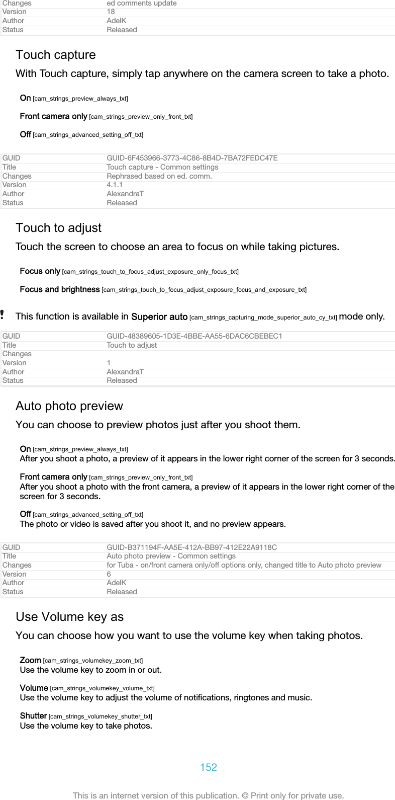 Changes ed comments updateVersion 18Author AdelKStatus ReleasedTouch captureWith Touch capture, simply tap anywhere on the camera screen to take a photo.On [cam_strings_preview_always_txt]Front camera only [cam_strings_preview_only_front_txt]Off [cam_strings_advanced_setting_off_txt]GUID GUID-6F453966-3773-4C86-8B4D-7BA72FEDC47ETitle Touch capture - Common settingsChanges Rephrased based on ed. comm.Version 4.1.1Author AlexandraTStatus ReleasedTouch to adjustTouch the screen to choose an area to focus on while taking pictures.Focus only [cam_strings_touch_to_focus_adjust_exposure_only_focus_txt]Focus and brightness [cam_strings_touch_to_focus_adjust_exposure_focus_and_exposure_txt]This function is available in Superior auto [cam_strings_capturing_mode_superior_auto_cy_txt] mode only.GUID GUID-48389605-1D3E-4BBE-AA55-6DAC6CBEBEC1Title Touch to adjustChangesVersion 1Author AlexandraTStatus ReleasedAuto photo previewYou can choose to preview photos just after you shoot them.On [cam_strings_preview_always_txt]After you shoot a photo, a preview of it appears in the lower right corner of the screen for 3 seconds.Front camera only [cam_strings_preview_only_front_txt]After you shoot a photo with the front camera, a preview of it appears in the lower right corner of thescreen for 3 seconds.Off [cam_strings_advanced_setting_off_txt]The photo or video is saved after you shoot it, and no preview appears.GUID GUID-B371194F-AA5E-412A-BB97-412E22A9118CTitle Auto photo preview - Common settingsChanges for Tuba - on/front camera only/off options only, changed title to Auto photo previewVersion 6Author AdelKStatus ReleasedUse Volume key asYou can choose how you want to use the volume key when taking photos.Zoom [cam_strings_volumekey_zoom_txt]Use the volume key to zoom in or out.Volume [cam_strings_volumekey_volume_txt]Use the volume key to adjust the volume of notiﬁcations, ringtones and music.Shutter [cam_strings_volumekey_shutter_txt]Use the volume key to take photos.152This is an internet version of this publication. &copy; Print only for private use.