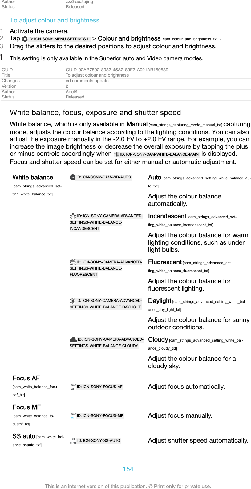 Author zzZhaoJiajingStatus ReleasedTo adjust colour and brightness1Activate the camera.2Tap  ID: ICN-SONY-MENU-SETTINGS-L  > Colour and brightness [cam_colour_and_brightness_txt] .3Drag the sliders to the desired positions to adjust colour and brightness.This setting is only available in the Superior auto and Video camera modes.GUID GUID-92AB7802-8082-45A2-89F2-A021AB159589Title To adjust colour and brightnessChanges ed comments updateVersion 2Author AdelKStatus ReleasedWhite balance, focus, exposure and shutter speedWhite balance, which is only available in Manual [cam_strings_capturing_mode_manual_txt] capturingmode, adjusts the colour balance according to the lighting conditions. You can alsoadjust the exposure manually in the -2.0 EV to +2.0 EV range. For example, you canincrease the image brightness or decrease the overall exposure by tapping the plusor minus controls accordingly when  ID: ICN-SONY-CAM-WHITE-BALANCE-MAIN  is displayed.Focus and shutter speed can be set for either manual or automatic adjustment.White balance[cam_strings_advanced_set-ting_white_balance_txt]ID: ICN-SONY-CAM-WB-AUTO Auto [cam_strings_advanced_setting_white_balance_au-to_txt]Adjust the colour balanceautomatically. ID: ICN-SONY-CAMERA-ADVANCED-SETTINGS-WHITE-BALANCE-INCANDESCENTIncandescent [cam_strings_advanced_set-ting_white_balance_incandescent_txt]Adjust the colour balance for warmlighting conditions, such as underlight bulbs. ID: ICN-SONY-CAMERA-ADVANCED-SETTINGS-WHITE-BALANCE-FLUORESCENTFluorescent [cam_strings_advanced_set-ting_white_balance_fluorescent_txt]Adjust the colour balance forﬂuorescent lighting. ID: ICN-SONY-CAMERA-ADVANCED-SETTINGS-WHITE-BALANCE-DAYLIGHTDaylight [cam_strings_advanced_setting_white_bal-ance_day_light_txt]Adjust the colour balance for sunnyoutdoor conditions. ID: ICN-SONY-CAMERA-ADVANCED-SETTINGS-WHITE-BALANCE-CLOUDYCloudy [cam_strings_advanced_setting_white_bal-ance_cloudy_txt]Adjust the colour balance for acloudy sky.Focus AF[cam_white_balance_focu-saf_txt]ID: ICN-SONY-FOCUS-AF Adjust focus automatically.Focus MF[cam_white_balance_fo-cusmf_txt]ID: ICN-SONY-FOCUS-MF Adjust focus manually.SS auto [cam_white_bal-ance_ssauto_txt]ID: ICN-SONY-SS-AUTO Adjust shutter speed automatically.154This is an internet version of this publication. &copy; Print only for private use.