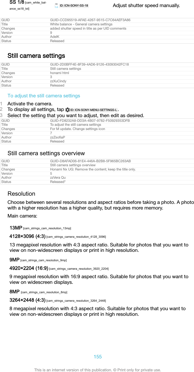 SS 1/8 [cam_white_bal-ance_ss18_txt]ID: ICN-SONY-SS-18 Adjust shutter speed manually.GUID GUID-CCD95519-AFAE-4267-9515-C7C64AEF3A86Title White balance - General camera settingsChanges added shutter speed in title as per UID commentsVersion 9Author AdelKStatus ReleasedStill camera settingsGUID GUID-2D0BFF4E-8F39-4AD6-9126-43093042FC18Title Still camera settingsChanges honami htmlVersion 3Author zzXuCindyStatus ReleasedTo adjust the still camera settings1Activate the camera.2To display all settings, tap  ID: ICN-SONY-MENU-SETTINGS-L .3Select the setting that you want to adjust, then edit as desired.GUID GUID-FD8232A8-DD3A-4B07-9782-F50929353DFBTitle To adjust the still camera settingsChanges For M update. Change settings iconVersion 7Author zzZsoﬁaPStatus ReleasedStill camera settings overviewGUID GUID-D8AFAD06-81E4-446A-B2B8-5F965BC263ABTitle Still camera settings overviewChanges Honami Nx UG: Remove the content; keep the title only.Version 5Author zzVera QuStatus Released*ResolutionChoose between several resolutions and aspect ratios before taking a photo. A photowith a higher resolution has a higher quality, but requires more memory.Main camera:13MP [cam_strings_cam_resolution_13mp]4128&times;3096 (4:3) [cam_strings_camera_resolution_4128_3096]13 megapixel resolution with 4:3 aspect ratio. Suitable for photos that you want toview on non-widescreen displays or print in high resolution.9MP [cam_strings_cam_resolution_9mp]4920&times;2204 (16:9) [cam_strings_camera_resolution_3920_2204]9 megapixel resolution with 16:9 aspect ratio. Suitable for photos that you want toview on widescreen displays.8MP [cam_strings_cam_resolution_8mp]3264&times;2448 (4:3) [cam_strings_camera_resolution_3264_2448]8 megapixel resolution with 4:3 aspect ratio. Suitable for photos that you want toview on non-widescreen displays or print in high resolution.155This is an internet version of this publication. &copy; Print only for private use.