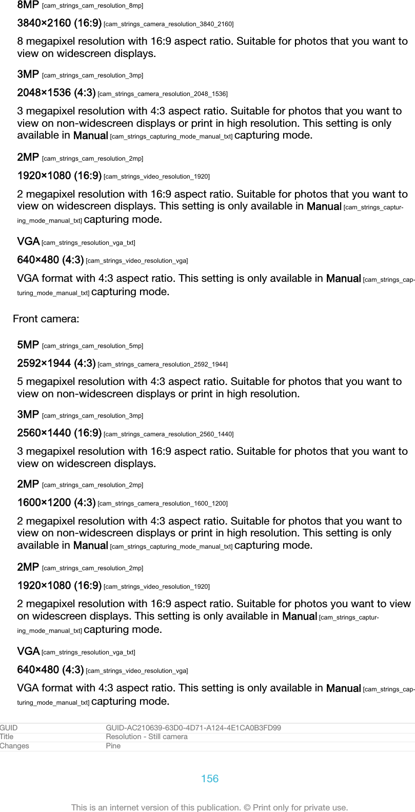 8MP [cam_strings_cam_resolution_8mp]3840&times;2160 (16:9) [cam_strings_camera_resolution_3840_2160]8 megapixel resolution with 16:9 aspect ratio. Suitable for photos that you want toview on widescreen displays.3MP [cam_strings_cam_resolution_3mp]2048&times;1536 (4:3) [cam_strings_camera_resolution_2048_1536]3 megapixel resolution with 4:3 aspect ratio. Suitable for photos that you want toview on non-widescreen displays or print in high resolution. This setting is onlyavailable in Manual [cam_strings_capturing_mode_manual_txt] capturing mode.2MP [cam_strings_cam_resolution_2mp]1920&times;1080 (16:9) [cam_strings_video_resolution_1920]2 megapixel resolution with 16:9 aspect ratio. Suitable for photos that you want toview on widescreen displays. This setting is only available in Manual [cam_strings_captur-ing_mode_manual_txt] capturing mode.VGA [cam_strings_resolution_vga_txt]640&times;480 (4:3) [cam_strings_video_resolution_vga]VGA format with 4:3 aspect ratio. This setting is only available in Manual [cam_strings_cap-turing_mode_manual_txt] capturing mode.Front camera:5MP [cam_strings_cam_resolution_5mp]2592&times;1944 (4:3) [cam_strings_camera_resolution_2592_1944]5 megapixel resolution with 4:3 aspect ratio. Suitable for photos that you want toview on non-widescreen displays or print in high resolution.3MP [cam_strings_cam_resolution_3mp]2560&times;1440 (16:9) [cam_strings_camera_resolution_2560_1440]3 megapixel resolution with 16:9 aspect ratio. Suitable for photos that you want toview on widescreen displays.2MP [cam_strings_cam_resolution_2mp]1600&times;1200 (4:3) [cam_strings_camera_resolution_1600_1200]2 megapixel resolution with 4:3 aspect ratio. Suitable for photos that you want toview on non-widescreen displays or print in high resolution. This setting is onlyavailable in Manual [cam_strings_capturing_mode_manual_txt] capturing mode.2MP [cam_strings_cam_resolution_2mp]1920&times;1080 (16:9) [cam_strings_video_resolution_1920]2 megapixel resolution with 16:9 aspect ratio. Suitable for photos you want to viewon widescreen displays. This setting is only available in Manual [cam_strings_captur-ing_mode_manual_txt] capturing mode.VGA [cam_strings_resolution_vga_txt]640&times;480 (4:3) [cam_strings_video_resolution_vga]VGA format with 4:3 aspect ratio. This setting is only available in Manual [cam_strings_cap-turing_mode_manual_txt] capturing mode.GUID GUID-AC210639-63D0-4D71-A124-4E1CA0B3FD99Title Resolution - Still cameraChanges Pine156This is an internet version of this publication. &copy; Print only for private use.