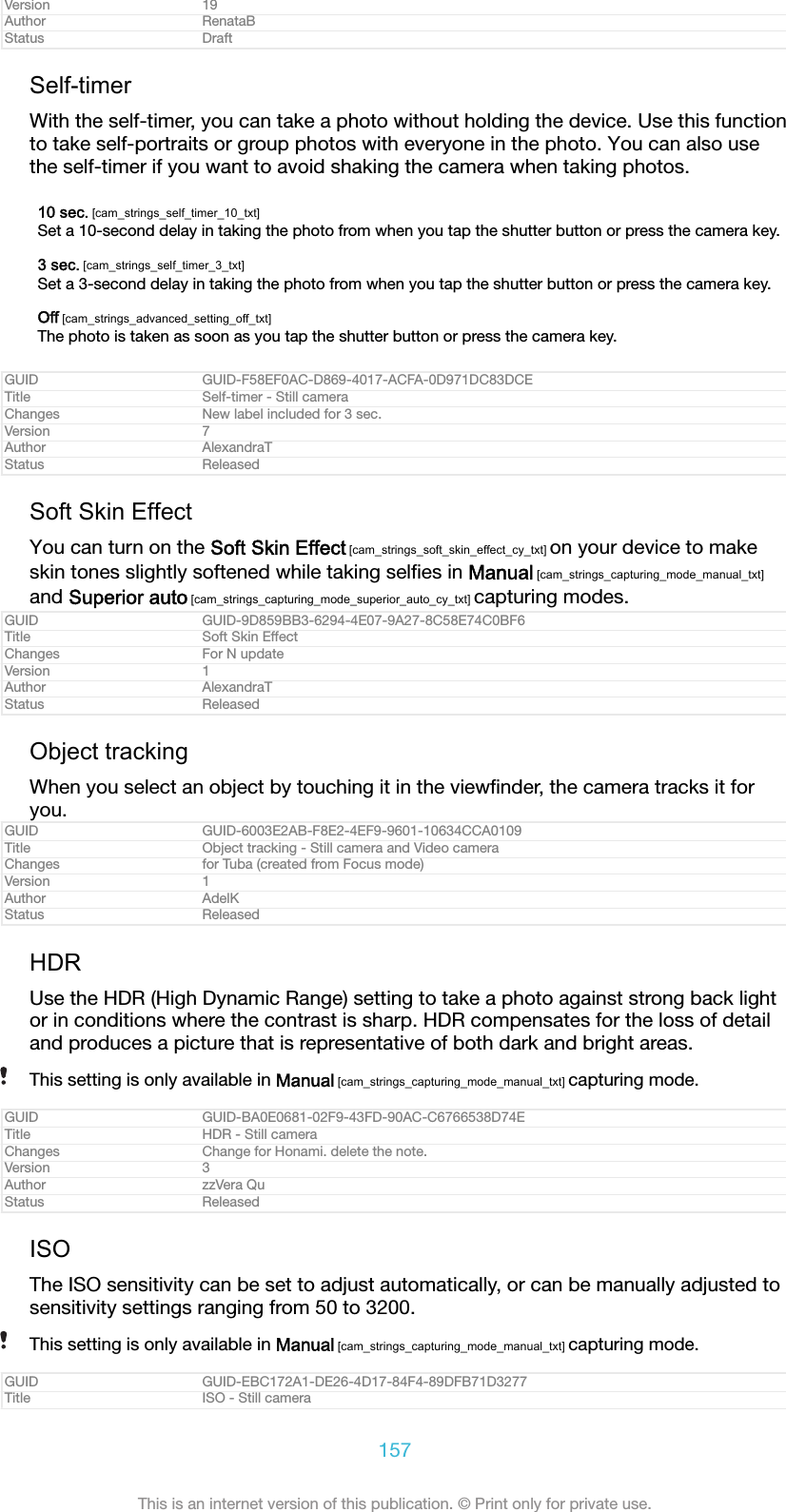 Version 19Author RenataBStatus DraftSelf-timerWith the self-timer, you can take a photo without holding the device. Use this functionto take self-portraits or group photos with everyone in the photo. You can also usethe self-timer if you want to avoid shaking the camera when taking photos.10 sec. [cam_strings_self_timer_10_txt]Set a 10-second delay in taking the photo from when you tap the shutter button or press the camera key.3 sec. [cam_strings_self_timer_3_txt]Set a 3-second delay in taking the photo from when you tap the shutter button or press the camera key.Off [cam_strings_advanced_setting_off_txt]The photo is taken as soon as you tap the shutter button or press the camera key.GUID GUID-F58EF0AC-D869-4017-ACFA-0D971DC83DCETitle Self-timer - Still cameraChanges New label included for 3 sec.Version 7Author AlexandraTStatus ReleasedSoft Skin EffectYou can turn on the Soft Skin Effect [cam_strings_soft_skin_effect_cy_txt] on your device to makeskin tones slightly softened while taking selﬁes in Manual [cam_strings_capturing_mode_manual_txt]and Superior auto [cam_strings_capturing_mode_superior_auto_cy_txt] capturing modes.GUID GUID-9D859BB3-6294-4E07-9A27-8C58E74C0BF6Title Soft Skin EffectChanges For N updateVersion 1Author AlexandraTStatus ReleasedObject trackingWhen you select an object by touching it in the viewﬁnder, the camera tracks it foryou.GUID GUID-6003E2AB-F8E2-4EF9-9601-10634CCA0109Title Object tracking - Still camera and Video cameraChanges for Tuba (created from Focus mode)Version 1Author AdelKStatus ReleasedHDRUse the HDR (High Dynamic Range) setting to take a photo against strong back lightor in conditions where the contrast is sharp. HDR compensates for the loss of detailand produces a picture that is representative of both dark and bright areas.This setting is only available in Manual [cam_strings_capturing_mode_manual_txt] capturing mode.GUID GUID-BA0E0681-02F9-43FD-90AC-C6766538D74ETitle HDR - Still cameraChanges Change for Honami. delete the note.Version 3Author zzVera QuStatus ReleasedISOThe ISO sensitivity can be set to adjust automatically, or can be manually adjusted tosensitivity settings ranging from 50 to 3200.This setting is only available in Manual [cam_strings_capturing_mode_manual_txt] capturing mode.GUID GUID-EBC172A1-DE26-4D17-84F4-89DFB71D3277Title ISO - Still camera157This is an internet version of this publication. &copy; Print only for private use.