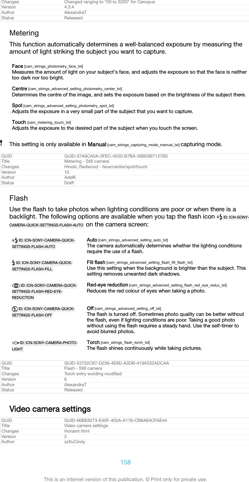 Changes Changed ranging to "50 to 3200" for CanopusVersion 4.3.4Author AlexandraTStatus ReleasedMeteringThis function automatically determines a well-balanced exposure by measuring theamount of light striking the subject you want to capture.Face [cam_strings_photometry_face_txt]Measures the amount of light on your subject&rsquo;s face, and adjusts the exposure so that the face is neithertoo dark nor too bright.Centre [cam_strings_advanced_setting_photometry_center_txt]Determines the centre of the image, and sets the exposure based on the brightness of the subject there.Spot [cam_strings_advanced_setting_photometry_spot_txt]Adjusts the exposure in a very small part of the subject that you want to capture.Touch [cam_metering_touch_txt]Adjusts the exposure to the desired part of the subject when you touch the screen.This setting is only available in Manual [cam_strings_capturing_mode_manual_txt] capturing mode.GUID GUID-37A6CA5A-3FEC-4530-B7BA-56B28971279DTitle Metering - Still cameraChanges Hinoki, Redwood - face/centre/spot/touchVersion 10Author AdelKStatus DraftFlashUse the ﬂash to take photos when lighting conditions are poor or when there is abacklight. The following options are available when you tap the ﬂash icon  ID: ICN-SONY-CAMERA-QUICK-SETTINGS-FLASH-AUTO  on the camera screen:ID: ICN-SONY-CAMERA-QUICK-SETTINGS-FLASH-AUTOAuto [cam_strings_advanced_setting_auto_txt]The camera automatically determines whether the lighting conditionsrequire the use of a ﬂash.ID: ICN-SONY-CAMERA-QUICK-SETTINGS-FLASH-FILLFill flash [cam_strings_advanced_setting_flash_fill_flash_txt]Use this setting when the background is brighter than the subject. Thissetting removes unwanted dark shadows.ID: ICN-SONY-CAMERA-QUICK-SETTINGS-FLASH-RED-EYE-REDUCTIONRed-eye reduction [cam_strings_advanced_setting_flash_red_eye_reduc_txt]Reduces the red colour of eyes when taking a photo.ID: ICN-SONY-CAMERA-QUICK-SETTINGS-FLASH-OFFOff [cam_strings_advanced_setting_off_txt]The ﬂash is turned off. Sometimes photo quality can be better withoutthe ﬂash, even if lighting conditions are poor. Taking a good photowithout using the ﬂash requires a steady hand. Use the self-timer toavoid blurred photos.ID: ICN-SONY-CAMERA-PHOTO-LIGHTTorch [cam_strings_flash_torch_txt]The ﬂash shines continuously while taking pictures.GUID GUID-53732C87-D236-4E9D-A3DB-419A332ADCAATitle Flash - Still cameraChanges Torch entry wording modiﬁedVersion 6Author AlexandraTStatus ReleasedVideo camera settingsGUID GUID-90BE8273-E40F-403A-A176-CB6A64CFAE44Title Video camera settingsChanges Honami htmlVersion 2Author zzXuCindy158This is an internet version of this publication. &copy; Print only for private use.