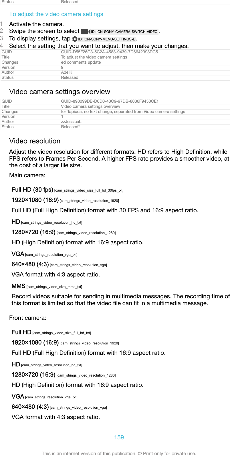 Status ReleasedTo adjust the video camera settings1Activate the camera.2Swipe the screen to select  ID: ICN-SONY-CAMERA-SWITCH-VIDEO .3To display settings, tap  ID: ICN-SONY-MENU-SETTINGS-L .4Select the setting that you want to adjust, then make your changes.GUID GUID-D55F26C3-5C2A-4588-9439-7D6642398DC5Title To adjust the video camera settingsChanges ed comments updateVersion 9Author AdelKStatus ReleasedVideo camera settings overviewGUID GUID-890099DB-D0D0-43C9-97DB-8036F9450CE1Title Video camera settings overviewChanges for Tapioca; no text change; separated from Video camera settingsVersion 1Author zzJessicaLStatus Released*Video resolutionAdjust the video resolution for different formats. HD refers to High Deﬁnition, whileFPS refers to Frames Per Second. A higher FPS rate provides a smoother video, atthe cost of a larger ﬁle size.Main camera:Full HD (30 fps) [cam_strings_video_size_full_hd_30fps_txt]1920&times;1080 (16:9) [cam_strings_video_resolution_1920]Full HD (Full High Deﬁnition) format with 30 FPS and 16:9 aspect ratio.HD [cam_strings_video_resolution_hd_txt]1280&times;720 (16:9) [cam_strings_video_resolution_1280]HD (High Deﬁnition) format with 16:9 aspect ratio.VGA [cam_strings_resolution_vga_txt]640&times;480 (4:3) [cam_strings_video_resolution_vga]VGA format with 4:3 aspect ratio.MMS [cam_strings_video_size_mms_txt]Record videos suitable for sending in multimedia messages. The recording time ofthis format is limited so that the video ﬁle can ﬁt in a multimedia message.Front camera:Full HD [cam_strings_video_size_full_hd_txt]1920&times;1080 (16:9) [cam_strings_video_resolution_1920]Full HD (Full High Deﬁnition) format with 16:9 aspect ratio.HD [cam_strings_video_resolution_hd_txt]1280&times;720 (16:9) [cam_strings_video_resolution_1280]HD (High Deﬁnition) format with 16:9 aspect ratio.VGA [cam_strings_resolution_vga_txt]640&times;480 (4:3) [cam_strings_video_resolution_vga]VGA format with 4:3 aspect ratio.159This is an internet version of this publication. &copy; Print only for private use.