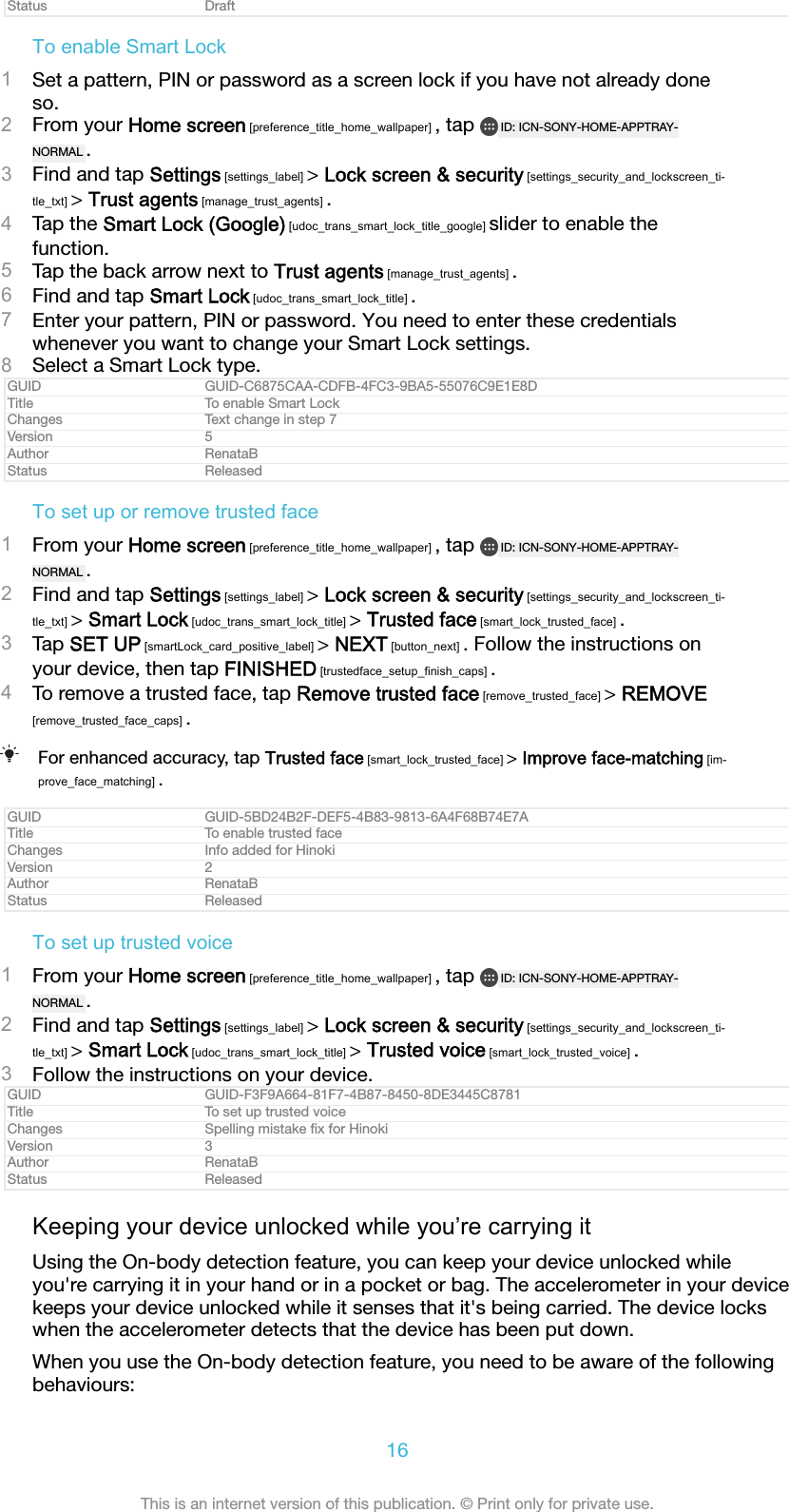 Status DraftTo enable Smart Lock1Set a pattern, PIN or password as a screen lock if you have not already doneso.2From your Home screen [preference_title_home_wallpaper] , tap  ID: ICN-SONY-HOME-APPTRAY-NORMAL .3Find and tap Settings [settings_label] > Lock screen &amp; security [settings_security_and_lockscreen_ti-tle_txt] > Trust agents [manage_trust_agents] .4Tap the Smart Lock (Google) [udoc_trans_smart_lock_title_google] slider to enable thefunction.5Tap the back arrow next to Trust agents [manage_trust_agents] .6Find and tap Smart Lock [udoc_trans_smart_lock_title] .7Enter your pattern, PIN or password. You need to enter these credentialswhenever you want to change your Smart Lock settings.8Select a Smart Lock type.GUID GUID-C6875CAA-CDFB-4FC3-9BA5-55076C9E1E8DTitle To enable Smart LockChanges Text change in step 7Version 5Author RenataBStatus ReleasedTo set up or remove trusted face1From your Home screen [preference_title_home_wallpaper] , tap  ID: ICN-SONY-HOME-APPTRAY-NORMAL .2Find and tap Settings [settings_label] > Lock screen &amp; security [settings_security_and_lockscreen_ti-tle_txt] > Smart Lock [udoc_trans_smart_lock_title] > Trusted face [smart_lock_trusted_face] .3Tap SET UP [smartLock_card_positive_label] > NEXT [button_next] . Follow the instructions onyour device, then tap FINISHED [trustedface_setup_finish_caps] .4To remove a trusted face, tap Remove trusted face [remove_trusted_face] > REMOVE[remove_trusted_face_caps] .For enhanced accuracy, tap Trusted face [smart_lock_trusted_face] > Improve face-matching [im-prove_face_matching] .GUID GUID-5BD24B2F-DEF5-4B83-9813-6A4F68B74E7ATitle To enable trusted faceChanges Info added for HinokiVersion 2Author RenataBStatus ReleasedTo set up trusted voice1From your Home screen [preference_title_home_wallpaper] , tap  ID: ICN-SONY-HOME-APPTRAY-NORMAL .2Find and tap Settings [settings_label] > Lock screen &amp; security [settings_security_and_lockscreen_ti-tle_txt] > Smart Lock [udoc_trans_smart_lock_title] > Trusted voice [smart_lock_trusted_voice] .3Follow the instructions on your device.GUID GUID-F3F9A664-81F7-4B87-8450-8DE3445C8781Title To set up trusted voiceChanges Spelling mistake ﬁx for HinokiVersion 3Author RenataBStatus ReleasedKeeping your device unlocked while you&rsquo;re carrying itUsing the On-body detection feature, you can keep your device unlocked whileyou're carrying it in your hand or in a pocket or bag. The accelerometer in your devicekeeps your device unlocked while it senses that it's being carried. The device lockswhen the accelerometer detects that the device has been put down.When you use the On-body detection feature, you need to be aware of the followingbehaviours:16This is an internet version of this publication. &copy; Print only for private use.