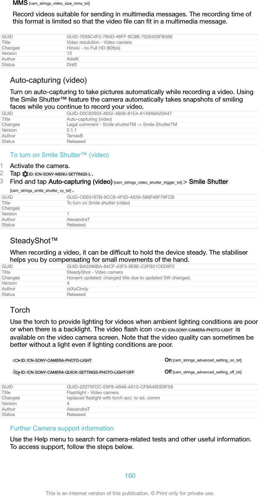 MMS [cam_strings_video_size_mms_txt]Record videos suitable for sending in multimedia messages. The recording time ofthis format is limited so that the video ﬁle can ﬁt in a multimedia message.GUID GUID-7E69C4F2-7B4D-46FF-8C9B-7026429FB366Title Video resolution - Video cameraChanges Hinoki - no Full HD (60fps)Version 13Author AdelKStatus DraftAuto-capturing (video)Turn on auto-capturing to take pictures automatically while recording a video. Usingthe Smile Shutter&trade; feature the camera automatically takes snapshots of smilingfaces while you continue to record your video.GUID GUID-D0C83903-4652-4B06-81E4-A149A9A23A47Title Auto-capturing (video)Changes Legal comment - Smile shutterTM -> Smile ShutterTMVersion 2.1.1Author TamasBStatus ReleasedTo turn on Smile Shutter&trade; (video)1Activate the camera.2Tap  ID: ICN-SONY-MENU-SETTINGS-L .3Find and tap Auto-capturing (video) [cam_strings_video_shutter_trigger_txt] > Smile Shutter[cam_strings_smile_shutter_cy_txt] .GUID GUID-CBE6167B-9CC8-4F5D-A556-586F46F79FCBTitle To turn on Smile shutter (video)ChangesVersion 1Author AlexandraTStatus ReleasedSteadyShot&trade;When recording a video, it can be difﬁcult to hold the device steady. The stabiliserhelps you by compensating for small movements of the hand.GUID GUID-BA0386BA-84CF-43F3-8E8E-C2FB51CED9F2Title SteadyShot - Video cameraChanges Honami updated: changed title due to updated SW changed.Version 4Author zzXuCindyStatus ReleasedTorchUse the torch to provide lighting for videos when ambient lighting conditions are pooror when there is a backlight. The video ﬂash icon  ID: ICN-SONY-CAMERA-PHOTO-LIGHT  isavailable on the video camera screen. Note that the video quality can sometimes bebetter without a light even if lighting conditions are poor.ID: ICN-SONY-CAMERA-PHOTO-LIGHT On [cam_strings_advanced_setting_on_txt]ID: ICN-SONY-CAMERA-QUICK-SETTINGS-PHOTO-LIGHT-OFF Off [cam_strings_advanced_setting_off_txt]GUID GUID-22275FDC-E9F8-4B46-A010-CF9A49DE8F58Title Flashlight - Video cameraChanges replaced ﬂaslight with torch acc. to ed. commVersion 4Author AlexandraTStatus ReleasedFurther Camera support informationUse the Help menu to search for camera-related tests and other useful information.To access support, follow the steps below.160This is an internet version of this publication. &copy; Print only for private use.