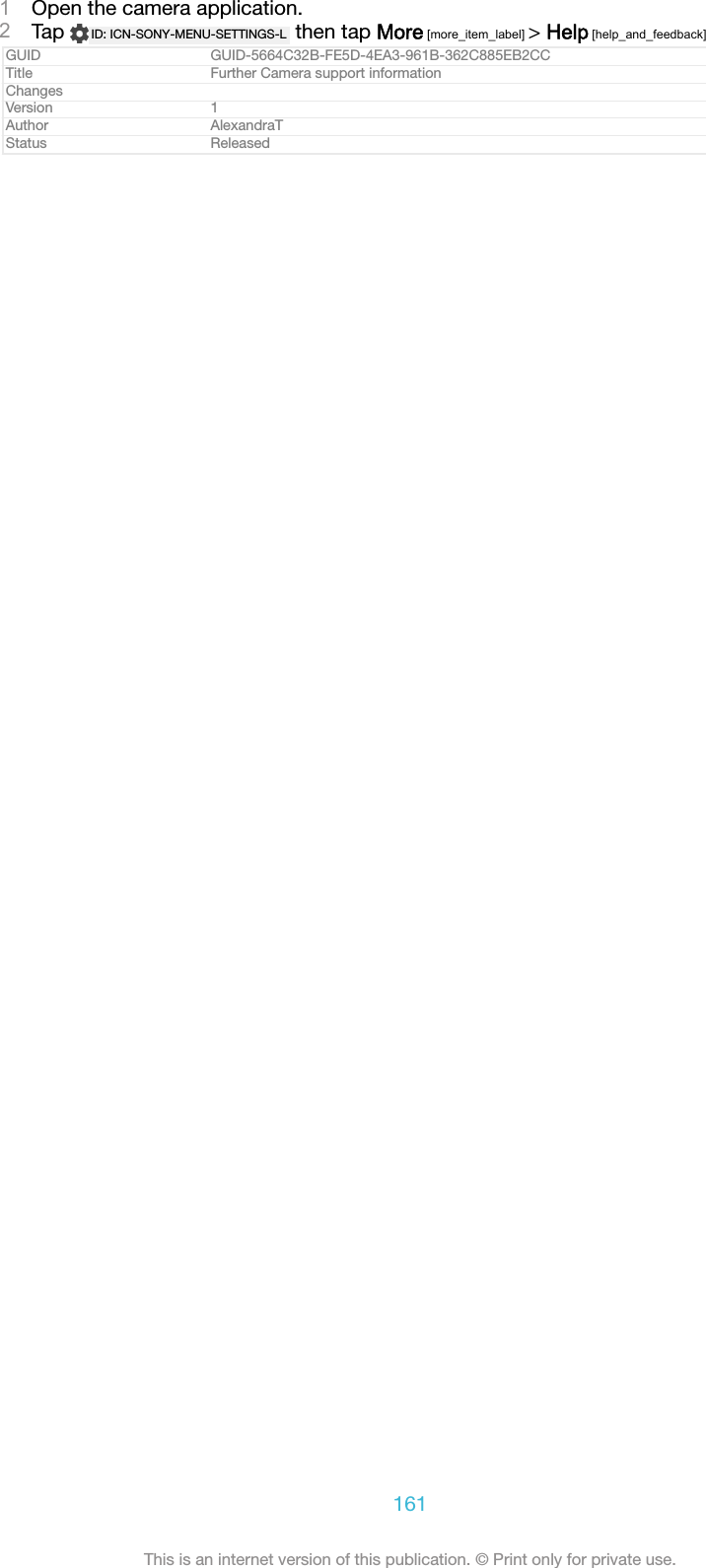 1Open the camera application.2Tap  ID: ICN-SONY-MENU-SETTINGS-L  then tap More [more_item_label] > Help [help_and_feedback]GUID GUID-5664C32B-FE5D-4EA3-961B-362C885EB2CCTitle Further Camera support informationChangesVersion 1Author AlexandraTStatus Released161This is an internet version of this publication. &copy; Print only for private use.