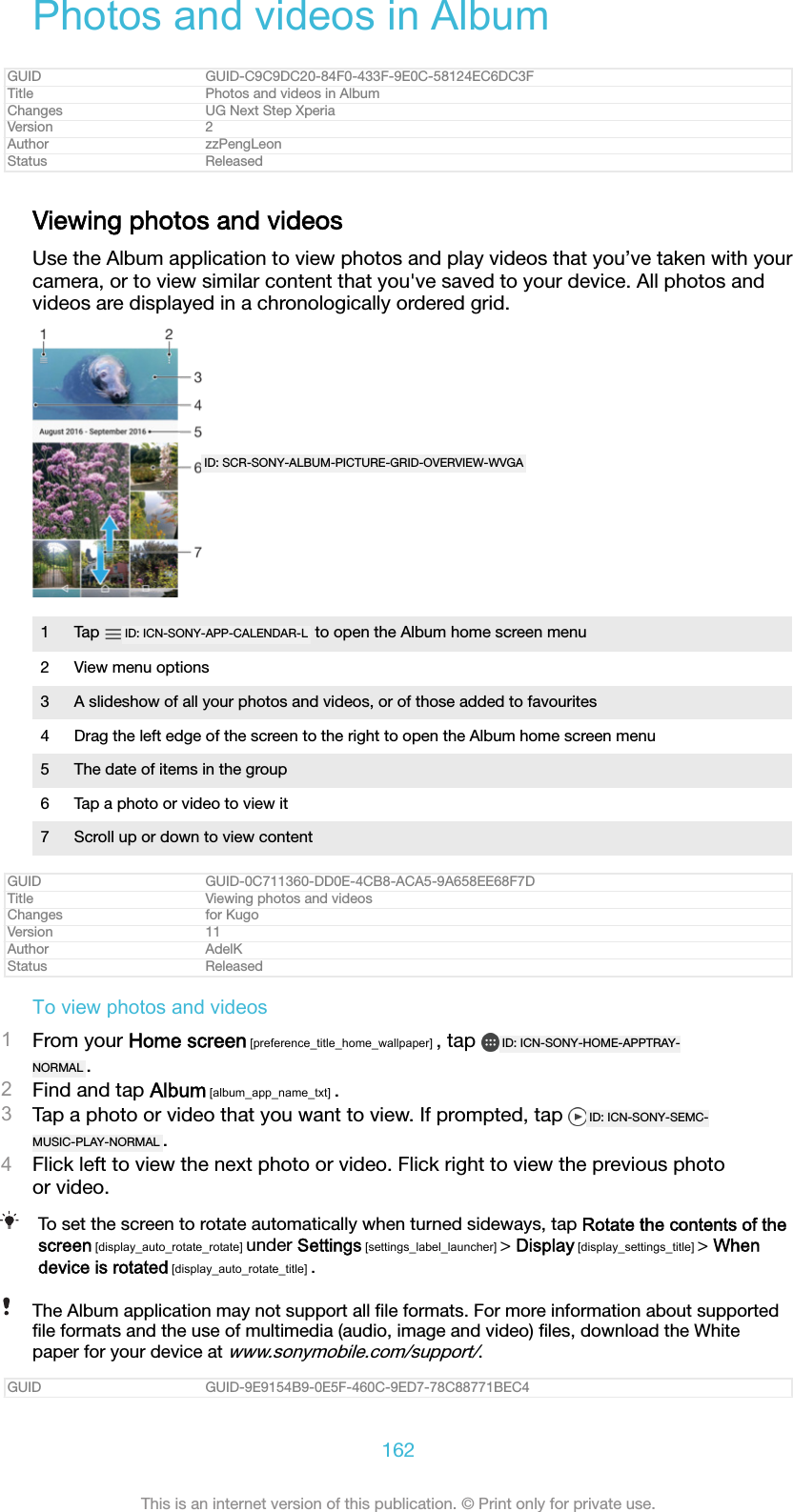 Photos and videos in AlbumGUID GUID-C9C9DC20-84F0-433F-9E0C-58124EC6DC3FTitle Photos and videos in AlbumChanges UG Next Step XperiaVersion 2Author zzPengLeonStatus ReleasedViewing photos and videosUse the Album application to view photos and play videos that you&rsquo;ve taken with yourcamera, or to view similar content that you've saved to your device. All photos andvideos are displayed in a chronologically ordered grid.ID: SCR-SONY-ALBUM-PICTURE-GRID-OVERVIEW-WVGA1Tap  ID: ICN-SONY-APP-CALENDAR-L  to open the Album home screen menu2 View menu options3 A slideshow of all your photos and videos, or of those added to favourites4 Drag the left edge of the screen to the right to open the Album home screen menu5 The date of items in the group6 Tap a photo or video to view it7 Scroll up or down to view contentGUID GUID-0C711360-DD0E-4CB8-ACA5-9A658EE68F7DTitle Viewing photos and videosChanges for KugoVersion 11Author AdelKStatus ReleasedTo view photos and videos1From your Home screen [preference_title_home_wallpaper] , tap  ID: ICN-SONY-HOME-APPTRAY-NORMAL .2Find and tap Album [album_app_name_txt] .3Tap a photo or video that you want to view. If prompted, tap  ID: ICN-SONY-SEMC-MUSIC-PLAY-NORMAL .4Flick left to view the next photo or video. Flick right to view the previous photoor video.To set the screen to rotate automatically when turned sideways, tap Rotate the contents of thescreen [display_auto_rotate_rotate] under Settings [settings_label_launcher] > Display [display_settings_title] > Whendevice is rotated [display_auto_rotate_title] .The Album application may not support all ﬁle formats. For more information about supportedﬁle formats and the use of multimedia (audio, image and video) ﬁles, download the Whitepaper for your device at www.sonymobile.com/support/.GUID GUID-9E9154B9-0E5F-460C-9ED7-78C88771BEC4162This is an internet version of this publication. &copy; Print only for private use.