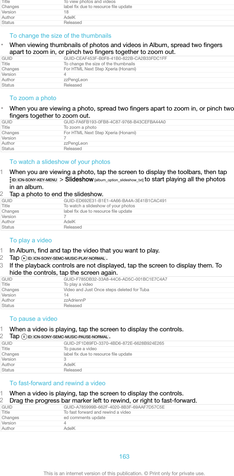 Title To view photos and videosChanges label ﬁx due to resource ﬁle updateVersion 18Author AdelKStatus ReleasedTo change the size of the thumbnails&bull;When viewing thumbnails of photos and videos in Album, spread two ﬁngersapart to zoom in, or pinch two ﬁngers together to zoom out.GUID GUID-CEAF453F-B0F8-41B0-822B-CA2B33FDC1FFTitle To change the size of the thumbnailsChanges For HTML Next Step Xperia (Honami)Version 4Author zzPengLeonStatus ReleasedTo zoom a photo&bull;When you are viewing a photo, spread two ﬁngers apart to zoom in, or pinch twoﬁngers together to zoom out.GUID GUID-FA6FB193-0FB8-4C87-9768-B43CEFBA44A0Title To zoom a photoChanges For HTML Next Step Xperia (Honami)Version 7Author zzPengLeonStatus ReleasedTo watch a slideshow of your photos1When you are viewing a photo, tap the screen to display the toolbars, then tapID: ICN-SONY-KEY-MENU  > Slideshow [album_option_slideshow_txt] to start playing all the photosin an album.2Tap a photo to end the slideshow.GUID GUID-ED692E31-B1E1-4A66-BA4A-3E41B1CAC491Title To watch a slideshow of your photosChanges label ﬁx due to resource ﬁle updateVersion 7Author AdelKStatus ReleasedTo play a video1In Album, ﬁnd and tap the video that you want to play.2Tap  ID: ICN-SONY-SEMC-MUSIC-PLAY-NORMAL .3If the playback controls are not displayed, tap the screen to display them. Tohide the controls, tap the screen again.GUID GUID-F785DB32-33A8-44C6-AD5C-001BC1E7C4A7Title To play a videoChanges Video and Just Once steps deleted for TubaVersion 14Author zzAdriennPStatus ReleasedTo pause a video1When a video is playing, tap the screen to display the controls.2Tap  ID: ICN-SONY-SEMC-MUSIC-PAUSE-NORMAL .GUID GUID-2F1D89FD-3370-4BD6-872E-6628B924E265Title To pause a videoChanges label ﬁx due to resource ﬁle updateVersion 3Author AdelKStatus ReleasedTo fast-forward and rewind a video1When a video is playing, tap the screen to display the controls.2Drag the progress bar marker left to rewind, or right to fast-forward.GUID GUID-A785999B-662F-4020-8B3F-69AAF7D57C5ETitle To fast forward and rewind a videoChanges ed comments updateVersion 4Author AdelK163This is an internet version of this publication. &copy; Print only for private use.